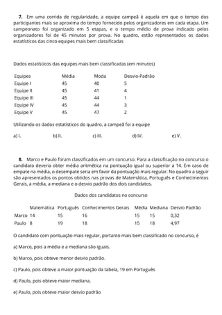 7. Em uma corrida de regularidade, a equipe campeã é aquela em que o tempo dos
participantes mais se aproxima do tempo fornecido pelos organizadores em cada etapa. Um
campeonato foi organizado em 5 etapas, e o tempo médio de prova indicado pelos
organizadores foi de 45 minutos por prova. No quadro, estão representados os dados
estatísticos das cinco equipes mais bem classificadas
Dados estatísticos das equipes mais bem classificadas (em minutos)
Equipes Média Moda Desvio-Padrão
Equipe I 45 40 5
Equipe II 45 41 4
Equipe III 45 44 1
Equipe IV 45 44 3
Equipe V 45 47 2
Utilizando os dados estatísticos do quadro, a campeã foi a equipe
a) I. b) II. c) III. d) IV. e) V.
8. Marco e Paulo foram classificados em um concurso. Para a classificação no concurso o
candidato deveria obter média aritmética na pontuação igual ou superior a 14. Em caso de
empate na média, o desempate seria em favor da pontuação mais regular. No quadro a seguir
são apresentados os pontos obtidos nas provas de Matemática, Português e Conhecimentos
Gerais, a média, a mediana e o desvio padrão dos dois candidatos.
Dados dos candidatos no concurso
Matemática Português Conhecimentos Gerais Média Mediana Desvio Padrão
Marco 14 15 16 15 15 0,32
Paulo 8 19 18 15 18 4,97
O candidato com pontuação mais regular, portanto mais bem classificado no concurso, é
a) Marco, pois a média e a mediana são iguais.
b) Marco, pois obteve menor desvio padrão.
c) Paulo, pois obteve a maior pontuação da tabela, 19 em Português
d) Paulo, pois obteve maior mediana.
e) Paulo, pois obteve maior desvio padrão
 