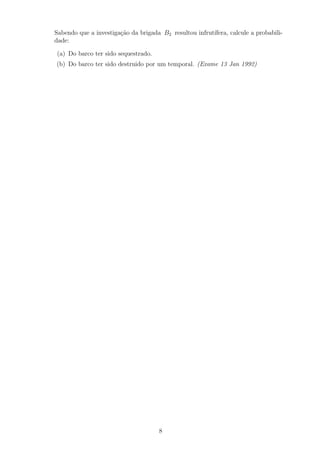 Sabendo que a investiga¸c˜ao da brigada B2 resultou infrut´ıfera, calcule a probabili-
dade:
(a) Do barco ter sido sequestrado.
(b) Do barco ter sido destruido por um temporal. (Exame 13 Jan 1992)
8
 