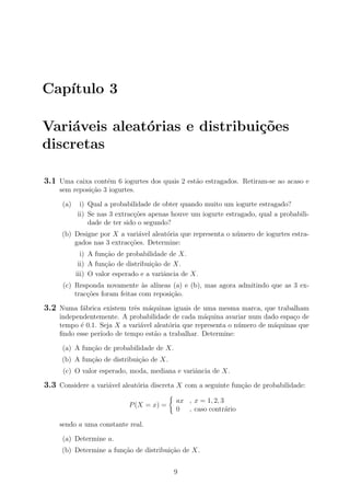 Cap´ıtulo 3
Vari´aveis aleat´orias e distribui¸c˜oes
discretas
3.1 Uma caixa cont´em 6 iogurtes dos quais 2 est˜ao estragados. Retiram-se ao acaso e
sem reposi¸c˜ao 3 iogurtes.
(a) i) Qual a probabilidade de obter quando muito um iogurte estragado?
ii) Se nas 3 extrac¸c˜oes apenas houve um iogurte estragado, qual a probabili-
dade de ter sido o segundo?
(b) Designe por X a vari´avel aleat´oria que representa o n´umero de iogurtes estra-
gados nas 3 extrac¸c˜oes. Determine:
i) A fun¸c˜ao de probabilidade de X.
ii) A fun¸c˜ao de distribui¸c˜ao de X.
iii) O valor esperado e a variˆancia de X.
(c) Responda novamente `as al´ıneas (a) e (b), mas agora admitindo que as 3 ex-
trac¸c˜oes foram feitas com reposi¸c˜ao.
3.2 Numa f´abrica existem trˆes m´aquinas iguais de uma mesma marca, que trabalham
independentemente. A probabilidade de cada m´aquina avariar num dado espa¸co de
tempo ´e 0.1. Seja X a vari´avel aleat´oria que representa o n´umero de m´aquinas que
ﬁndo esse per´ıodo de tempo est˜ao a trabalhar. Determine:
(a) A fun¸c˜ao de probabilidade de X.
(b) A fun¸c˜ao de distribui¸c˜ao de X.
(c) O valor esperado, moda, mediana e variˆancia de X.
3.3 Considere a vari´avel aleat´oria discreta X com a seguinte fun¸c˜ao de probabilidade:
P(X = x) =
ax , x = 1, 2, 3
0 , caso contr´ario
sendo a uma constante real.
(a) Determine a.
(b) Determine a fun¸c˜ao de distribui¸c˜ao de X.
9
 