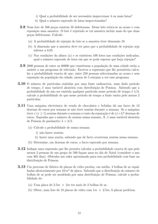 i) Qual a probabilidade de ser necess´ario inspeccionar 4 ou mais latas?
ii) Qual o n´umero esperado de latas inspeccionadas?
3.8 Num lote de 500 pe¸cas existem 50 defeituosas. Desse lote retira-se ao acaso e com
reposi¸c˜ao uma amostra. O lote ´e rejeitado se tal amostra incluir mais do que duas
pe¸cas defeituosas. Calcule:
(a) A probabilidade de rejei¸c˜ao do lote se a amostra tiver dimens˜ao 10.
(b) A dimens˜ao que a amostra deve ter para que a probabilidade de rejei¸c˜ao seja
inferior a 0.05.
(c) Nas condi¸c˜oes da al´ınea (a) e se existirem 100 lotes nas condi¸c˜oes indicadas,
qual o n´umero esperado de lotes em que se pode esperar que haja rejei¸c˜ao?
3.9 2000 pessoas de entre as 60000 que constituem a popula¸c˜ao de uma cidade est˜ao a
assistir a um programa de televis˜ao. Escreva a express˜ao que lhe permitiria calcu-
lar a probabilidade exacta de que, entre 250 pessoas seleccionadas ao acaso e sem
reposi¸c˜ao da popula¸c˜ao da cidade, menos de 5 estejam a ver esse programa.
3.10 O n´umero de part´ıculas emitidas por uma fonte radioactiva, num dado per´ıodo
de tempo, ´e uma vari´avel aleat´oria com distribui¸c˜ao de Poisson. Sabendo que a
probabilidade de n˜ao ser emitida qualquer part´ıcula nesse per´ıodo de tempo ´e 1/3,
calcule a probabilidade de que nesse per´ıodo de tempo a fonte emita pelo menos 2
part´ıculas.
3.11 Uma m´aquina electr´onica de venda de chocolates e bebidas d´a um lucro de 12
dezenas de euros por semana se n˜ao tiver avarias durante a semana. Se a m´aquina
tiver x (x ≥ 1) avarias durante a semana o custo da repara¸c˜ao ´e de (x+1)2
dezenas de
euros. Suponha que o n´umero de avarias numa semana, X, ´e uma vari´avel aleat´oria
de Poisson de parˆametro λ = 3/2.
(a) Calcule a probabilidade de numa semana
i) n˜ao haver avarias.
ii) haver uma avaria, sabendo que de facto ocorreram avarias nessa semana.
(b) Determine, em dezenas de euros, o lucro esperado por semana.
3.12 Indique uma express˜ao que lhe permita calcular a probabilidade exacta de que pelo
menos 2 pessoas de um grupo de 500 fa¸cam anos no dia de Natal (considere o ano
com 365 dias). Obtenha um valor aproximado para esta probabilidade com base na
distribui¸c˜ao de Poisson.
3.13 Um processo de fabrico de placas de vidro produz, em m´edia, 4 bolhas de ar espal-
hadas aleatoriamente por 10 m2
de placa. Sabendo que a distribui¸c˜ao do n´umero de
bolhas de ar pode ser modelada por uma distribui¸c˜ao de Poisson, calcule a proba-
bilidade de:
(a) Uma placa de 2.5m × 2m ter mais de 2 bolhas de ar.
(b) Obter, num lote de 10 placas de vidro com 1m × 2.5m, 6 placas perfeitas.
11
 