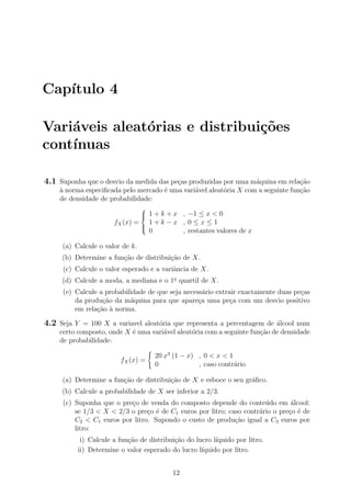 Cap´ıtulo 4
Vari´aveis aleat´orias e distribui¸c˜oes
cont´ınuas
4.1 Suponha que o desvio da medida das pe¸cas produzidas por uma m´aquina em rela¸c˜ao
`a norma especiﬁcada pelo mercado ´e uma vari´avel aleat´oria X com a seguinte fun¸c˜ao
de densidade de probabilidade:
fX(x) =



1 + k + x , −1 ≤ x < 0
1 + k − x , 0 ≤ x ≤ 1
0 , restantes valores de x
(a) Calcule o valor de k.
(b) Determine a fun¸c˜ao de distribui¸c˜ao de X.
(c) Calcule o valor esperado e a variˆancia de X.
(d) Calcule a moda, a mediana e o 1o
quartil de X.
(e) Calcule a probabilidade de que seja necess´ario extrair exactamente duas pe¸cas
da produ¸c˜ao da m´aquina para que apare¸ca uma pe¸ca com um desvio positivo
em rela¸c˜ao `a norma.
4.2 Seja Y = 100 X a variavel aleat´oria que representa a percentagem de ´alcool num
certo composto, onde X ´e uma vari´avel aleat´oria com a seguinte fun¸c˜ao de densidade
de probabilidade:
fX(x) =
20 x3
(1 − x) , 0 < x < 1
0 , caso contr´ario
(a) Determine a fun¸c˜ao de distribui¸c˜ao de X e esboce o seu gr´aﬁco.
(b) Calcule a probabilidade de X ser inferior a 2/3.
(c) Suponha que o pre¸co de venda do composto depende do conte´udo em ´alcool:
se 1/3 < X < 2/3 o pre¸co ´e de C1 euros por litro; caso contr´ario o pre¸co ´e de
C2 < C1 euros por litro. Supondo o custo de produ¸c˜ao igual a C3 euros por
litro:
i) Calcule a fun¸c˜ao de distribui¸c˜ao do lucro l´ıquido por litro.
ii) Determine o valor esperado do lucro l´ıquido por litro.
12
 