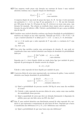 4.3 Uma empresa vende pe¸cas cuja dura¸c˜ao em centenas de horas ´e uma vari´avel
aleat´oria cont´ınua com a seguinte fun¸c˜ao de distribui¸c˜ao:
FX(x) =
1 − e−λx
, x > 0
0 , caso contr´ario
A empresa disp˜oe de um stock de pe¸cas dos tipos A e B. Ao tipo A est´a associado
um parˆametro λ = 1/2 e ao tipo B um parˆametro λ = 1. De um lote formado
por 100 pe¸cas do tipo A e 50 pe¸cas do tipo B, retirou-se ao acaso uma pe¸ca, cuja
dura¸c˜ao foi ensaiada. Em rela¸c˜ao ao resultado desse ensaio sabe-se apenas que a
dura¸c˜ao da pe¸ca foi inferior a 90h. Calcule a probabilidade de que a pe¸ca escolhida
seja do tipo B.
4.4 Considere uma vari´avel aleat´oria cont´ınua cuja fun¸c˜ao densidade de probabilidade ´e
sim´etrica em rela¸c˜ao ao seu valor esperado. Sabendo que E(X) = 10 e V (X) = 25
e que a vari´avel aleat´oria Y se deﬁne por Y = β X − α com α, β > 0, determine:
(a) α e β de modo que o valor esperado de Y seja nulo e a variˆancia de Y seja
unit´aria.
(b) P(Y ≤ 0).
4.5 Uma certa liga met´alica cont´em uma percentagem de chumbo X, que pode ser
considerada como uma vari´avel aleat´oria com fun¸c˜ao de densidade de probabilidade
dada por
fX(x) =
3
5
10−5
x(100 − x) , 0 ≤ x ≤ 100
0 , caso contr´ario
Suponha que L, o lucro l´ıquido obtido na venda desta liga (por unidade de peso),
depende da percentagem de chumbo atrav´es da rela¸c˜ao:
L = C1 + C2X
Calcule o valor esperado do lucro l´ıquido por unidade de peso.
4.6 A procura di´aria de arroz num supermercado, em centenas de quilos, ´e uma vari´avel
aleat´oria com fun¸c˜ao densidade de probabilidade:
fX(x) =



(2x)/3 , 0 ≤ x < 1
−x/3 + 1 , 1 ≤ x ≤ 3
0 , restantes valores de x
(a) Qual a probabilidade da procura exceder 150 Kg de arroz num dia escolhido
ao acaso?
(b) Calcule o valor esperado da procura di´aria de arroz, assim como uma medida
da variabilidade dessa procura.
(c) Qual a quantidade de arroz que deve ser deixada diariamente `a disposi¸c˜ao do
p´ublico para que n˜ao falte arroz em 95% dos dias?
4.7 Seja X uma vari´avel aleat´oria com distribui¸c˜ao normal de valor esperado 10 e var-
iˆancia 4, que representa o comprimento de uma barra de ferro. Suponha que a barra
´e considerada n˜ao defeituosa se 8 ≤ X ≤ 12 e defeituosa caso contr´ario.
(a) Qual a probabilidade de que uma barra seja n˜ao defeituosa?
13
 