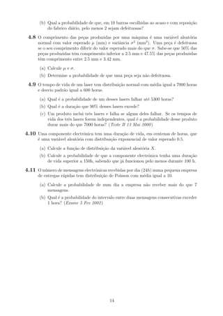 (b) Qual a probabilidade de que, em 10 barras escolhidas ao acaso e com reposi¸c˜ao
do fabrico di´ario, pelo menos 2 sejam defeituosas?
4.8 O comprimento das pe¸cas produzidas por uma m´aquina ´e uma vari´avel aleat´oria
normal com valor esperado µ (mm) e variˆancia σ2
(mm2
). Uma pe¸ca ´e defeituosa
se o seu comprimento diferir do valor esperado mais do que σ. Sabe-se que 50% das
pe¸cas produzidas tˆem comprimento inferior a 2.5 mm e 47.5% das pe¸cas produzidas
tˆem comprimento entre 2.5 mm e 3.42 mm.
(a) Calcule µ e σ.
(b) Determine a probabilidade de que uma pe¸ca seja n˜ao defeituosa.
4.9 O tempo de vida de um laser tem distribui¸c˜ao normal com m´edia igual a 7000 horas
e desvio padr˜ao igual a 600 horas.
(a) Qual ´e a probabilidade de um desses lasers falhar at´e 5300 horas?
(b) Qual ´e a dura¸c˜ao que 90% desses lasers excede?
(c) Um produto inclui trˆes lasers e falha se algum deles falhar. Se os tempos de
vida dos trˆes lasers forem independentes, qual ´e a probabilidade desse produto
durar mais do que 7000 horas? (Teste B 13 Mai 2000)
4.10 Uma componente electr´onica tem uma dura¸c˜ao de vida, em centenas de horas, que
´e uma vari´avel aleat´oria com distribui¸c˜ao exponencial de valor esperado 0.5.
(a) Calcule a fun¸c˜ao de distribui¸c˜ao da vari´avel aleat´oria X.
(b) Calcule a probabilidade de que a componente electr´onica tenha uma dura¸c˜ao
de vida superior a 150h, sabendo que j´a funcionou pelo menos durante 100 h.
4.11 O n´umero de mensagens electr´onicas recebidas por dia (24h) numa pequena empresa
de entregas r´apidas tem distribui¸c˜ao de Poisson com m´edia igual a 10.
(a) Calcule a probabilidade de num dia a empresa n˜ao receber mais do que 7
mensagens.
(b) Qual ´e a probabilidade do intervalo entre duas mensagens consecutivas exceder
1 hora? (Exame 5 Fev 2002)
14
 