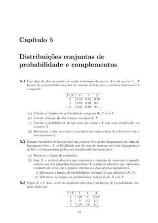 Cap´ıtulo 5
Distribui¸c˜oes conjuntas de
probabilidade e complementos
5.1 Uma loja de electrodom´esticos vende televisores da marca X e da marca Y . A
fun¸c˜ao de probabilidade conjunta do n´umero de televisores vendidos diariamente ´e
a seguinte:
Y X 0 1 2
0 0.12 0.25 0.13
1 0.05 0.30 0.01
2 0.03 0.10 0.01
(a) Calcule as fun¸c˜oes de probabilidade marginais de X e de Y .
(b) Calcule a fun¸c˜ao de distribui¸c˜ao marginal de X.
(c) Calcule a probabilidade de que num dia a marca Y seja mais vendida do que
a marca X.
(d) Determine o valor esperado e a variˆancia do n´umero total de televisores vendi-
dos diariamente.
5.2 Durante um treino de basquetebol um jogador efectua trˆes lan¸camentos da linha de
lan¸camento livre. A probabilidade que ele tem de encestar em cada lan¸camento ´e
de 0.6 e os lan¸camentos podem ser considerados independentes.
(a) Descreva o espa¸co de resultados.
(b) Seja X a vari´avel aleat´oria que representa o n´umero de vezes que o jogador
encesta nos dois primeiros lan¸camentos e Y a vari´avel aleat´oria que representa
o n´umero de vezes que o jogador encesta nos dois ´ultimos lan¸camentos.
i) Determine a fun¸c˜ao de probabilidade conjunta do par aleat´orio (X, Y ).
ii) Determine as fun¸c˜oes de probabilidade marginais de X e de Y .
5.3 Sejam X e Y duas vari´aveis aleat´orias discretas com fun¸c˜ao de probabilidade con-
junta dada por:
Y X 1 2 3
1 1/9 0 1/18
2 0 1/3 1/9
3 1/9 1/6 1/9
15
 