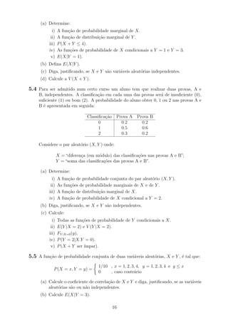 (a) Determine:
i) A fun¸c˜ao de probabilidade marginal de X.
ii) A fun¸c˜ao de distribui¸c˜ao marginal de Y .
iii) P(X + Y ≤ 4).
iv) As fun¸c˜oes de probabilidade de X condicionais a Y = 1 e Y = 3.
v) E(X|Y = 1).
(b) Deﬁna E(X|Y ).
(c) Diga, justiﬁcando, se X e Y s˜ao vari´aveis aleat´orias independentes.
(d) Calcule a V (X + Y ).
5.4 Para ser admitido num certo curso um aluno tem que realizar duas provas, A e
B, independentes. A classiﬁca¸c˜ao em cada uma das provas ser´a de insuﬁciente (0),
suﬁciente (1) ou bom (2). A probabilidade do aluno obter 0, 1 ou 2 nas provas A e
B ´e apresentada em seguida:
Classiﬁca¸c˜ao Prova A Prova B
0 0.2 0.2
1 0.5 0.6
2 0.3 0.2
Considere o par aleat´orio (X, Y ) onde:
X = “diferen¸ca (em m´odulo) das classiﬁca¸c˜oes nas provas A e B”;
Y = “soma das classiﬁca¸c˜oes das provas A e B”.
(a) Determine:
i) A fun¸c˜ao de probabilidade conjunta do par aleat´orio (X, Y ).
ii) As fun¸c˜oes de probabilidade marginais de X e de Y .
iii) A fun¸c˜ao de distribui¸c˜ao marginal de X.
iv) A fun¸c˜ao de probabilidade de X condicional a Y = 2.
(b) Diga, justiﬁcando, se X e Y s˜ao independentes.
(c) Calcule:
i) Todas as fun¸c˜oes de probabilidade de Y condicionais a X.
ii) E(Y |X = 2) e V (Y |X = 2).
iii) FY |X=0(y).
iv) P(Y = 2|X.Y = 0).
v) P(X + Y ser ´ımpar).
5.5 A fun¸c˜ao de probabilidade conjunta de duas vari´aveis aleat´orias, X e Y , ´e tal que:
P(X = x, Y = y) =
1/10 , x = 1, 2, 3, 4, y = 1, 2, 3, 4 e y ≤ x
0 , caso contr´ario
(a) Calcule o coeﬁciente de correla¸c˜ao de X e Y e diga, justiﬁcando, se as vari´aveis
aleat´orias s˜ao ou n˜ao independentes.
(b) Calcule E(X|Y = 3).
16
 