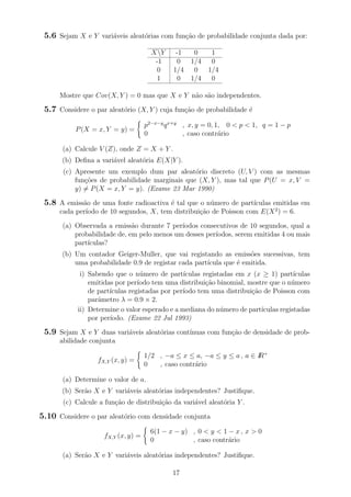 5.6 Sejam X e Y vari´aveis aleat´orias com fun¸c˜ao de probabilidade conjunta dada por:
XY -1 0 1
-1 0 1/4 0
0 1/4 0 1/4
1 0 1/4 0
Mostre que Cov(X, Y ) = 0 mas que X e Y n˜ao s˜ao independentes.
5.7 Considere o par aleat´orio (X, Y ) cuja fun¸c˜ao de probabilidade ´e
P(X = x, Y = y) =
p2−x−y
qx+y
, x, y = 0, 1, 0 < p < 1, q = 1 − p
0 , caso contr´ario
(a) Calcule V (Z), onde Z = X + Y .
(b) Deﬁna a vari´avel aleat´oria E(X|Y ).
(c) Apresente um exemplo dum par aleat´orio discreto (U, V ) com as mesmas
fun¸c˜oes de probabilidade marginais que (X, Y ), mas tal que P(U = x, V =
y) = P(X = x, Y = y). (Exame 23 Mar 1990)
5.8 A emiss˜ao de uma fonte radioactiva ´e tal que o n´umero de part´ıculas emitidas em
cada per´ıodo de 10 segundos, X, tem distribui¸c˜ao de Poisson com E(X2
) = 6.
(a) Observada a emiss˜ao durante 7 per´ıodos consecutivos de 10 segundos, qual a
probabilidade de, em pelo menos um desses per´ıodos, serem emitidas 4 ou mais
part´ıculas?
(b) Um contador Geiger-Muller, que vai registando as emiss˜oes sucessivas, tem
uma probabilidade 0.9 de registar cada part´ıcula que ´e emitida.
i) Sabendo que o n´umero de part´ıculas registadas em x (x ≥ 1) part´ıculas
emitidas por per´ıodo tem uma distribui¸c˜ao binomial, mostre que o n´umero
de part´ıculas registadas por per´ıodo tem uma distribui¸c˜ao de Poisson com
parˆametro λ = 0.9 × 2.
ii) Determine o valor esperado e a mediana do n´umero de part´ıculas registadas
por per´ıodo. (Exame 22 Jul 1993)
5.9 Sejam X e Y duas vari´aveis aleat´orias cont´ınuas com fun¸c˜ao de densidade de prob-
abilidade conjunta
fX,Y (x, y) =
1/2 , −a ≤ x ≤ a, −a ≤ y ≤ a , a ∈ IR+
0 , caso contr´ario
(a) Determine o valor de a.
(b) Ser˜ao X e Y vari´aveis aleat´orias independentes? Justiﬁque.
(c) Calcule a fun¸c˜ao de distribui¸c˜ao da vari´avel aleat´oria Y .
5.10 Considere o par aleat´orio com densidade conjunta
fX,Y (x, y) =
6(1 − x − y) , 0 < y < 1 − x , x > 0
0 , caso contr´ario
(a) Ser˜ao X e Y vari´aveis aleat´orias independentes? Justiﬁque.
17
 