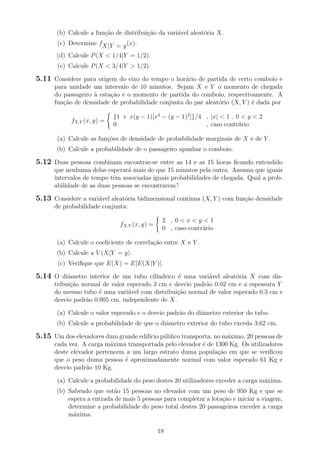 (b) Calcule a fun¸c˜ao de distribui¸c˜ao da vari´avel aleat´oria X.
(c) Determine fX|Y = y(x).
(d) Calcule P(X < 1/4|Y = 1/2).
(e) Calcule P(X < 3/4|Y > 1/2).
5.11 Considere para origem do eixo do tempo o hor´ario de partida de certo comboio e
para unidade um intervalo de 10 minutos. Sejam X e Y o momento de chegada
do passageiro `a esta¸c˜ao e o momento de partida do comboio, respectivamente. A
fun¸c˜ao de densidade de probabilidade conjunta do par aleat´orio (X, Y ) ´e dada por
fX,Y (x, y) =
{1 + x(y − 1)[x2
− (y − 1)2
]}/4 , |x| < 1 , 0 < y < 2
0 , caso contr´ario
(a) Calcule as fun¸c˜oes de densidade de probabilidade marginais de X e de Y .
(b) Calcule a probabilidade de o passageiro apanhar o comboio.
5.12 Duas pessoas combinam encontrar-se entre as 14 e as 15 horas ﬁcando entendido
que nenhuma delas esperar´a mais do que 15 minutos pela outra. Assuma que iguais
intervalos de tempo tˆem associadas iguais probabilidades de chegada. Qual a prob-
abilidade de as duas pessoas se encontrarem?
5.13 Considere a vari´avel aleat´oria bidimensional cont´ınua (X, Y ) com fun¸c˜ao densidade
de probabilidade conjunta:
fX,Y (x, y) =
2 , 0 < x < y < 1
0 , caso contr´ario
(a) Calcule o coeﬁciente de correla¸c˜ao entre X e Y .
(b) Calcule a V (X|Y = y).
(c) Veriﬁque que E(X) = E[E(X|Y )].
5.14 O diˆametro interior de um tubo cil´ındrico ´e uma vari´avel aleat´oria X com dis-
tribui¸c˜ao normal de valor esperado 3 cm e desvio padr˜ao 0.02 cm e a espessura Y
do mesmo tubo ´e uma vari´avel com distribui¸c˜ao normal de valor esperado 0.3 cm e
desvio padr˜ao 0.005 cm, independente de X.
(a) Calcule o valor esperado e o desvio padr˜ao do diˆametro exterior do tubo.
(b) Calcule a probabilidade de que o diˆametro exterior do tubo exceda 3.62 cm.
5.15 Um dos elevadores dum grande edif´ıcio p´ublico transporta, no m´aximo, 20 pessoas de
cada vez. A carga m´axima transportada pelo elevador ´e de 1300 Kg. Os utilizadores
deste elevador pertencem a um largo estrato duma popula¸c˜ao em que se veriﬁcou
que o peso duma pessoa ´e aproximadamente normal com valor esperado 61 Kg e
desvio padr˜ao 10 Kg.
(a) Calcule a probabilidade do peso destes 20 utilizadores exceder a carga m´axima.
(b) Sabendo que est˜ao 15 pessoas no elevador com um peso de 950 Kg e que se
espera a entrada de mais 5 pessoas para completar a lota¸c˜ao e iniciar a viagem,
determine a probabilidade do peso total destes 20 passageiros exceder a carga
m´axima.
18
 