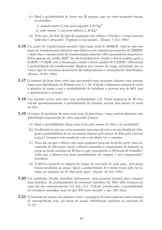 (c) Qual a probabilidade de haver nas 20 pessoas, que em certo momento viajam
no elevador,
i) quando muito 2 com peso superior a 85 Kg?
ii) pelo menos 1 com peso inferior a 40 Kg?
(d) Acha que, em face do tipo de popula¸c˜ao que utiliza o elevador, a carga m´axima
indicada ´e adequada? Explique a sua opini˜ao. (Exame 7 Jun 1988)
5.16 Um posto de transforma¸c˜ao permite uma carga total de 2800KW. Sabe-se que esse
posto de transforma¸c˜ao alimenta uma f´abrica com consumo permanente de 2500KW
e al´em disso o mesmo posto de transforma¸c˜ao alimenta 100 consumidores dom´esticos.
Estes gastam em m´edia 2KW em electrodom´esticos (sendo o desvio padr˜ao igual a
0.5KW) e 0.5KW com a ilumina¸c˜ao (sendo o desvio padr˜ao de 0.25KW). Determine
a probabilidade do transformador disparar por excesso de carga, admitindo que os
v´arios tipo de consumos dom´esticos s˜ao independentes e normalmente distribu´ıdos.
(Exame 10 Set 1993)
5.17 O n´umero de itens dum certo tipo procurados num armaz´em durante uma semana
segue uma distribui¸c˜ao de Poisson com λ = 50. Calcule a dimens˜ao m´ınima do stock
a adquirir de modo a que a probabilidade de satisfazer a procura seja de 98% (use
a aproxima¸c˜ao `a normal).
5.18 Um atirador acerta num alvo com probabilidade 1/3. Numa sequˆencia de 30 tiros
calcule aproximadamente a probabilidade do atirador acertar pelo menos 15 vezes
no alvo.
5.19 O tempo de produ¸c˜ao de uma certa pe¸ca de porcelana ´e uma vari´avel aleat´oria com
distribui¸c˜ao exponencial de valor esperado 2 horas.
(a) Qual a probabilidade duma pe¸ca levar pelo menos 1h 45m a ser produzida?
(b) Veriﬁcando-se que em certo momento uma pe¸ca j´a est´a a ser produzida h´a 45m,
qual a probabilidade de ser necess´ario esperar pelo menos 1h 45m para concluir
a pe¸ca? Compare este resultado com o da al´ınea (a) e comente.
(c) Num dia em que a f´abrica n˜ao tinha qualquer pe¸ca em stock foi aceite uma en-
comenda de 100 pe¸cas, tendo a f´abrica assumido o compromisso de fornecer as
pe¸cas no prazo m´aximo de 30 dias (o que corresponde a 240 horas de trabalho).
Acha que a f´abrica tem boas possibilidades de cumprir o seu compromisso?
Justiﬁque.
(d) A f´abrica mant´em os registos do tempo de execu¸c˜ao de cada pe¸ca. Seis pe¸cas
foram escolhidas ao acaso. Qual a probabilidade de 4 delas terem sido execu-
tadas no m´aximo em 1h 45m cada uma? (Exame 26 Nov 1994)
5.20 Um estudante decidiu amealhar diariamente uma pequena quantia para comprar
uma bicicleta. As probabilidades do estudante amealhar 50, 100 e 250 cˆentimos em
cada dia s˜ao respectivamente 0.3, 0.6 e 0.1. Calcule, justiﬁcando, a probabilidade
do estudante amealhar mais do que 350 euros durante o ano (365 dias).
5.21 O intervalo de tempo, em minutos, entre a passagem de dois comboios numa esta¸c˜ao
de metropolitano tem, em horas de ponta, distribui¸c˜ao uniforme no intervalo de
(5, 15).
19
 