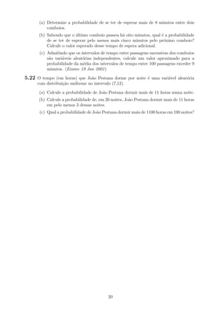 (a) Determine a probabilidade de se ter de esperar mais de 8 minutos entre dois
comboios.
(b) Sabendo que o ´ultimo comboio passou h´a oito minutos, qual ´e a probabilidade
de se ter de esperar pelo menos mais cinco minutos pelo pr´oximo comboio?
Calcule o valor esperado desse tempo de espera adicional.
(c) Admitindo que os intervalos de tempo entre passagens sucessivas dos comboios
s˜ao vari´aveis aleat´orias independentes, calcule um valor aproximado para a
probabilidade da m´edia dos intervalos de tempo entre 100 passagens exceder 9
minutos. (Exame 19 Jan 2002)
5.22 O tempo (em horas) que Jo˜ao Pestana dorme por noite ´e uma vari´avel aleat´oria
com distribui¸c˜ao uniforme no intervalo (7,12).
(a) Calcule a probabilidade de Jo˜ao Pestana dormir mais de 11 horas numa noite.
(b) Calcule a probabilidade de, em 20 noites, Jo˜ao Pestana dormir mais de 11 horas
em pelo menos 3 dessas noites.
(c) Qual a probabilidade de Jo˜ao Pestana dormir mais de 1100 horas em 100 noites?
20
 
