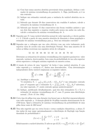 (a) Com base numa amostra aleat´oria proveniente dessa popula¸c˜ao, deduza o esti-
mador de m´axima verosimilhan¸ca do parˆametro λ. Diga, justiﬁcando, se ´e ou
n˜ao centrado.
(b) Indique um estimador centrado para a variˆancia da vari´avel aleat´oria em es-
tudo.
(c) Sabendo que durante 20 dias consecutivos s˜ao vendidos 8 andares, calcule a
estimativa da m´axima verosimilhan¸ca de λ .
(d) Sabendo que durante 15 dias consecutivos n˜ao foram vendidos andares e que
nos dois dias seguintes a empresa vendeu pelo menos um andar em cada dia,
calcule a estimativa da m´axima verosimilhan¸ca de λ .
6.11 Suponha que X ´e uma vari´avel aleat´oria normal de valor esperado µ e desvio padr˜ao
σ = 2. Calcule a partir de uma amostra aleat´oria de dimens˜ao n dessa popula¸c˜ao o
estimador de m´axima verosimilhan¸ca para µ. Ser´a um estimador centrado?
6.12 Suponha que a voltagem que um cabo el´ectrico com um certo isolamento pode
suportar varia de acordo com uma distribui¸c˜ao Normal. Para uma amostra de 12
cabos as falhas ocorreram nos seguintes n´ıveis de voltagem:
52 64 38 68 66 52 60 44 48 46 70 62
Determine as estimativas de m´axima verosimilhan¸ca dos seguintes parˆametros: valor
esperado, variˆancia, desvio padr˜ao, bem como da probabilidade de um cabo suportar
n´ıveis superiores a voltagem m´axima registada na amostra acima.
6.13 A tens˜ao de rotura de uma “amostra” de bet˜ao ´e uma vari´avel aleat´oria X com
valor esperado µ e variˆancia σ2
, ﬁnitos mas desconhecidos. Cem determina¸c˜oes
independentes desta vari´avel originaram os seguintes valores:
100
i=1
x2
i = 5706
100
i=1
x2
i −
1
100
100
i=1
xi
2
= 81
(a) Justiﬁque a aﬁrma¸c˜ao:
“A estat´ıstica T1 = 1
n2(n−1)
n
i=1(nXi − n
j=1 Xj)2
´e um estimador centrado
para σ2
enquanto que o estimador T2 = 1
n3
n
i=1(nXi − n
j=1 Xj)2
subestima,
em valor esperado, σ2
, sendo centrado apenas assintoticamente”.
(b) Indique, justiﬁcando detalhadamente, qual dos dois estimadores T1 e T2 ´e o
estimador de m´axima verosimilhan¸ca de σ2
, caso X possua uma distribui¸c˜ao
normal. (Teste 25 Jun 1994)
6.14 Certo tipo de pilhas tem uma dura¸c˜ao (em horas) que se distribui exponencialmente
com valor esperado µ. A dura¸c˜ao global de 10 pilhas tomadas aleatoriamente foi de
1740 horas. Qual a estimativa de m´axima verosimilhan¸ca da probabilidade de uma
pilha durar mais de 200 horas?
6.15 Tem sido sugerido que em certos locais e certas condi¸c˜oes climat´ericas, a altura X
das ondas do mar segue aproximadamente a distribui¸c˜ao de Rayleigh cuja fun¸c˜ao
densidade de probabilidade ´e
f(x; α) =
x
α2 e− 1
2
( x
α
)2
, x ≥ 0
0, x < 0
(α > 0)
Relativamente a vari´avel aleat´oria X sabe-se que E(X) = α π
2 e V (X) = (2−π
2 )α2
.
23
 