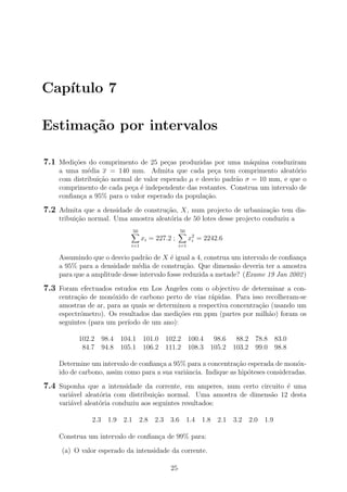 Cap´ıtulo 7
Estima¸c˜ao por intervalos
7.1 Medi¸c˜oes do comprimento de 25 pe¸cas produzidas por uma m´aquina conduziram
a uma m´edia x = 140 mm. Admita que cada pe¸ca tem comprimento aleat´orio
com distribui¸c˜ao normal de valor esperado µ e desvio padr˜ao σ = 10 mm, e que o
comprimento de cada pe¸ca ´e independente das restantes. Construa um intervalo de
conﬁan¸ca a 95% para o valor esperado da popula¸c˜ao.
7.2 Admita que a densidade de constru¸c˜ao, X, num projecto de urbaniza¸c˜ao tem dis-
tribui¸c˜ao normal. Uma amostra aleat´oria de 50 lotes desse projecto conduziu a
50
i=1
xi = 227.2 ;
50
i=1
x2
i = 2242.6
Assumindo que o desvio padr˜ao de X ´e igual a 4, construa um intervalo de conﬁan¸ca
a 95% para a densidade m´edia de constru¸c˜ao. Que dimens˜ao deveria ter a amostra
para que a amplitude desse intervalo fosse reduzida a metade? (Exame 19 Jan 2002)
7.3 Foram efectuados estudos em Los Angeles com o objectivo de determinar a con-
centra¸c˜ao de mon´oxido de carbono perto de vias r´apidas. Para isso recolheram-se
amostras de ar, para as quais se determinou a respectiva concentra¸c˜ao (usando um
espectr´ometro). Os resultados das medi¸c˜oes em ppm (partes por milh˜ao) foram os
seguintes (para um per´ıodo de um ano):
102.2 98.4 104.1 101.0 102.2 100.4 98.6 88.2 78.8 83.0
84.7 94.8 105.1 106.2 111.2 108.3 105.2 103.2 99.0 98.8
Determine um intervalo de conﬁan¸ca a 95% para a concentra¸c˜ao esperada de mon´ox-
ido de carbono, assim como para a sua variˆancia. Indique as hip´oteses consideradas.
7.4 Suponha que a intensidade da corrente, em amperes, num certo circuito ´e uma
vari´avel aleat´oria com distribui¸c˜ao normal. Uma amostra de dimens˜ao 12 desta
vari´avel aleat´oria conduziu aos seguintes resultados:
2.3 1.9 2.1 2.8 2.3 3.6 1.4 1.8 2.1 3.2 2.0 1.9
Construa um intervalo de conﬁan¸ca de 99% para:
(a) O valor esperado da intensidade da corrente.
25
 
