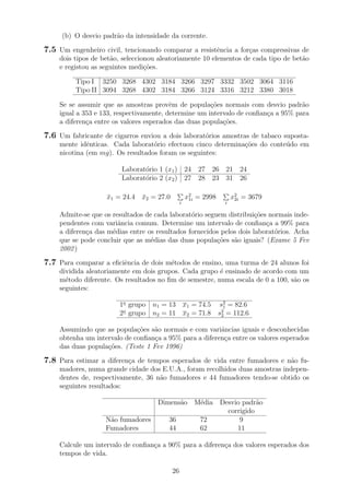 (b) O desvio padr˜ao da intensidade da corrente.
7.5 Um engenheiro civil, tencionando comparar a resistˆencia a for¸cas compressivas de
dois tipos de bet˜ao, seleccionou aleatoriamente 10 elementos de cada tipo de bet˜ao
e registou as seguintes medi¸c˜oes.
Tipo I 3250 3268 4302 3184 3266 3297 3332 3502 3064 3116
Tipo II 3094 3268 4302 3184 3266 3124 3316 3212 3380 3018
Se se assumir que as amostras provˆem de popula¸c˜oes normais com desvio padr˜ao
igual a 353 e 133, respectivamente, determine um intervalo de conﬁan¸ca a 95% para
a diferen¸ca entre os valores esperados das duas popula¸c˜oes.
7.6 Um fabricante de cigarros enviou a dois laborat´orios amostras de tabaco suposta-
mente idˆenticas. Cada laborat´orio efectuou cinco determina¸c˜oes do conte´udo em
nicotina (em mg). Os resultados foram os seguintes:
Laborat´orio 1 (x1) 24 27 26 21 24
Laborat´orio 2 (x2) 27 28 23 31 26
¯x1 = 24.4 ¯x2 = 27.0
i
x2
1i = 2998
i
x2
2i = 3679
Admite-se que os resultados de cada laborat´orio seguem distribui¸c˜oes normais inde-
pendentes com variˆancia comum. Determine um intervalo de conﬁan¸ca a 99% para
a diferen¸ca das m´edias entre os resultados fornecidos pelos dois laborat´orios. Acha
que se pode concluir que as m´edias das duas popula¸c˜oes s˜ao iguais? (Exame 5 Fev
2002)
7.7 Para comparar a eﬁciˆencia de dois m´etodos de ensino, uma turma de 24 alunos foi
dividida aleatoriamente em dois grupos. Cada grupo ´e ensinado de acordo com um
m´etodo diferente. Os resultados no ﬁm de semestre, numa escala de 0 a 100, s˜ao os
seguintes:
1o
grupo n1 = 13 x1 = 74.5 s2
1 = 82.6
2o
grupo n2 = 11 x2 = 71.8 s2
2 = 112.6
Assumindo que as popula¸c˜oes s˜ao normais e com variˆancias iguais e desconhecidas
obtenha um intervalo de conﬁan¸ca a 95% para a diferen¸ca entre os valores esperados
das duas popula¸c˜oes. (Teste 1 Fev 1996)
7.8 Para estimar a diferen¸ca de tempos esperados de vida entre fumadores e n˜ao fu-
madores, numa grande cidade dos E.U.A., foram recolhidos duas amostras indepen-
dentes de, respectivamente, 36 n˜ao fumadores e 44 fumadores tendo-se obtido os
seguintes resultados:
Dimens˜ao M´edia Desvio padr˜ao
corrigido
N˜ao fumadores 36 72 9
Fumadores 44 62 11
Calcule um intervalo de conﬁan¸ca a 90% para a diferen¸ca dos valores esperados dos
tempos de vida.
26
 