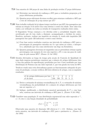 7.9 Uma amostra de 100 pe¸cas de uma linha de produ¸c˜ao revelou 17 pe¸cas defeituosas.
(a) Determine um intervalo de conﬁan¸ca a 95% para a verdadeira propor¸c˜ao p de
pe¸cas defeituosas produzidas.
(b) Quantas pe¸cas adicionais devemos recolher para estarmos conﬁantes a 98% que
o erro de estima¸c˜ao de p seja menor que 2%?
7.10 Num trabalho realizado h´a j´a algum tempo concluiu-se que 62% dos passageiros que
entram na esta¸c˜ao A do metro tem como destino o centro da cidade. Esse valor tem
vindo a ser utilizado em todos os estudos de transportes realizados deste ent˜ao.
O Engenheiro Viva¸co come¸cou a ter d´uvidas sobre a actualidade daquele valor,
acreditando que ele tem vindo a diminuir, acompanhando o decl´ınio do centro.
Resolveu, portanto, realizar um inqu´erito na esta¸c˜ao A, tendo sido inquiridos 240
passageiros dos quais 126 indicaram o centro como destino.
(a) Com base nestes resultados construa um intervalo de conﬁan¸ca a 90% para a
percentagem de passageiros entrados em A e que saiem no centro, e interpre-
te-o, admitindo que tem como interlocutor um leigo em Estat´ıstica.
(b) Quantos passageiros deveriam ser inquiridos caso se pretendesse estimar aquela
percentagem com margem de erro n˜ao superior a 2% e com um grau de conﬁ-
an¸ca de pelo menos 90%? (Exame 22 Jul 1993)
7.11 Estudos efectuados ao longo do tempo pela sec¸c˜ao de Controlo de Qualidade de
uma dada empresa permitiram constatar que o n´umero de artigos defeituosos (isto
´e, fora dos padr˜oes de especiﬁca¸c˜ao) produzidos por lote ´e bem modelado por uma
distribui¸c˜ao de Poisson com um valor esperado λ, que tem girado em torno de 80%.
Tendo-se criado uma certa desconﬁan¸ca quanto ao funcionamento adequado do pro-
cesso de produ¸c˜ao, a sec¸c˜ao veriﬁcou 465 lotes idˆenticos de artigos, com os seguintes
resultados:
no
de artigos defeituosos por lote 0 1 2 3 4 5
no
de lotes 216 156 71 15 5 2
(a) Derive o estimador de m´axima verosimilhan¸ca de λ, T, e o estimador de m´axima
verosimilhan¸ca da probabilidade de o n´umero de artigos defeituosos por lote
n˜ao ser superior a 1.
(b) Indique, justiﬁcando, a distribui¸c˜ao amostral aproximada de T e, com base
nela, construa um intervalo de conﬁan¸ca a 90% para λ. (Exame 9 Jul 1994)
7.12 Considere uma popula¸c˜ao X com distribui¸c˜ao exponencial com valor esperado α−1
,
α > 0, isto ´e, com fun¸c˜ao densidade de probabilidade
f(x) =
αe−αx
, x > 0
0, x ≤ 0
Observada uma amostra de dimens˜ao 100 obteve-se x = 2.5. Deduza, com base
nesta amostra, um intervalo de conﬁan¸ca a 95% para o parˆametro α. (Exame 25
Jul 1988)
27
 