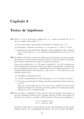 Cap´ıtulo 8
Testes de hip´oteses
8.1 Seja X ∼ N (µ, 4). Para testar a hip´otese H0 : µ = 1 contra a alternativa H1 : µ = 2
usa-se a seguinte regi˜ao cr´ıtica: x > c.
(a) Para uma amostra de dimens˜ao 25 determine c de modo que α = 0.1.
(b) Determine a dimens˜ao da amostra n e c de modo que α = 0.05 e β = 0.10.
(c) Suponha que para amostras de dimens˜ao 2 dessa popula¸c˜ao se ﬁxa o seguinte
teste: rejeita-se H0 se x > 1.5. Calcule as probabilidades dos erros de 1a
e 2a
esp´ecie.
8.2 Uma f´abrica de adubos tem um novo adubo que se diz produzir, em valor esperado,
20 quintais de um determinado cereal por hectare. O desvio padr˜ao da produ¸c˜ao
deste cereal ´e conhecido como sendo de 4 quintais por hectare.
Para testar a hip´otese H0 : µ = 20 contra a hip´otese H1 : µ = 20 ´e extra´ıda uma
amostra aleat´oria de 16 hectares numa ´area agr´ıcola experimental. Considerando
que a produ¸c˜ao do cereal pode ser representada por uma vari´avel aleat´oria X, nor-
malmente distr´ıbuida de valor esperado µ e que, se 18 < x < 22 aceita-se H0 e caso
contr´ario rejeita-se H0:
(a) Identiﬁque a estat´ıstica do teste.
(b) Calcule a probabilidade de aceitar H0 quando µ = 17; 18; 19; 20; 21; 22; 23.
(c) Com base nos resultados de (b) fa¸ca um gr´aﬁco aproximado da fun¸c˜ao potˆencia
do teste.
Note que a fun¸c˜ao potˆencia do teste, para testar a hip´otese H0 contra uma
hip´otese alternativa H1, referente a um dado parˆametro θ ´e dada pela seguinte
fun¸c˜ao de θ: β(θ) = P(rejeitar H0|θ)
8.3 Para controlar a qualidade de lotes que v˜ao sendo produzidos relativamente ao
peso das embalagens decidiu-se usar o seguinte esquema: recolher uma amostra de
dimens˜ao n de cada lote, e calcular a m´edia amostral x dos pesos das embalagens e:
se x ≤ c rejeita-se o lote
se x > c aceita-se o lote
Acordou-se ainda que se o valor esperado do peso das embalagens no lote (µ) for
inferior ou igual a 5.3, a probabilidade de rejeitar o lote deve ser pelo menos 99% e
28
 