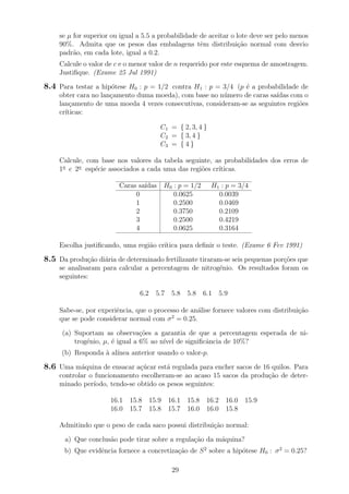 se µ for superior ou igual a 5.5 a probabilidade de aceitar o lote deve ser pelo menos
90%. Admita que os pesos das embalagens tˆem distribui¸c˜ao normal com desvio
padr˜ao, em cada lote, igual a 0.2.
Calcule o valor de c e o menor valor de n requerido por este esquema de amostragem.
Justiﬁque. (Exame 25 Jul 1991)
8.4 Para testar a hip´otese H0 : p = 1/2 contra H1 : p = 3/4 (p ´e a probabilidade de
obter cara no lan¸camento duma moeda), com base no n´umero de caras sa´ıdas com o
lan¸camento de uma moeda 4 vezes consecutivas, consideram-se as seguintes regi˜oes
cr´ıticas:
C1 = { 2, 3, 4 }
C2 = { 3, 4 }
C3 = { 4 }
Calcule, com base nos valores da tabela seguinte, as probabilidades dos erros de
1a
e 2a
esp´ecie associados a cada uma das regi˜oes cr´ıticas.
Caras sa´ıdas H0 : p = 1/2 H1 : p = 3/4
0 0.0625 0.0039
1 0.2500 0.0469
2 0.3750 0.2109
3 0.2500 0.4219
4 0.0625 0.3164
Escolha justiﬁcando, uma regi˜ao cr´ıtica para deﬁnir o teste. (Exame 6 Fev 1991)
8.5 Da produ¸c˜ao di´aria de determinado fertilizante tiraram-se seis pequenas por¸c˜oes que
se analisaram para calcular a percentagem de nitrog´enio. Os resultados foram os
seguintes:
6.2 5.7 5.8 5.8 6.1 5.9
Sabe-se, por experiˆencia, que o processo de an´alise fornece valores com distribui¸c˜ao
que se pode considerar normal com σ2
= 0.25.
(a) Suportam as observa¸c˜oes a garantia de que a percentagem esperada de ni-
trog´enio, µ, ´e igual a 6% ao n´ıvel de signiﬁcˆancia de 10%?
(b) Responda `a al´ınea anterior usando o valor-p.
8.6 Uma m´aquina de ensacar a¸c´ucar est´a regulada para encher sacos de 16 quilos. Para
controlar o funcionamento escolheram-se ao acaso 15 sacos da produ¸c˜ao de deter-
minado per´ıodo, tendo-se obtido os pesos seguintes:
16.1 15.8 15.9 16.1 15.8 16.2 16.0 15.9
16.0 15.7 15.8 15.7 16.0 16.0 15.8
Admitindo que o peso de cada saco possui distribui¸c˜ao normal:
a) Que conclus˜ao pode tirar sobre a regula¸c˜ao da m´aquina?
b) Que evidˆencia fornece a concretiza¸c˜ao de S2
sobre a hip´otese H0 : σ2
= 0.25?
29
 