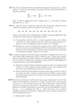 8.7 Seja X uma vari´avel aleat´oria com distribui¸c˜ao normal de valor esperado µ e desvio
padr˜ao σ. A partir de uma amostra de dimens˜ao 30 dessa vari´avel obtiveram-se os
seguintes resultados:
30
i=1
xi = 64.0
30
i=1
(xi − x)2
= 84.8
Teste ao n´ıvel de signiﬁcˆancia de 5% a hip´otese H0 : µ = 2.0 contra a hip´otese
alternativa H1 : µ > 2.0.
8.8 Um ensaio de rotura a compress˜ao efectuado sobre 12 provetes c´ubicos de bet˜ao
conduziu aos seguintes valores da tens˜ao de rotura (kgf/cm2
).
263 254 261 236 228 253 249 262 250 252 257 258
Admita (como ali´as ´e feito no Regulamento de Bet˜oes de Ligantes Hidr´aulicos) que
a vari´avel em estudo segue uma distribui¸c˜ao normal.
(a) Um engenheiro pretende saber se a tens˜ao esperada de rotura n˜ao ´e inferior
a 255 kgf/cm2
. Que evidˆencia fornecem os dados acerca desta quest˜ao se se
admitir um n´ıvel de signiﬁcˆancia menor ou igual a 5%? Justiﬁque.
(b) Sabendo que o valor caracter´ıstico da tens˜ao de rotura se deﬁne como o valor
da vari´avel que tem uma probabilidade de 95% de ser excedido, calcule uma es-
timativa do valor caracter´ıstico da tens˜ao de rotura daquele bet˜ao, justiﬁcando
o procedimento adoptado. (Exame 13 Jan 1993)
8.9 A cota¸c˜ao na bolsa de uma dada empresa est´a sujeita a ﬂutua¸c˜oes em torno de um
valor m´edio (2500) relativamente est´avel. Admite-se que a cota¸c˜ao desta empresa
pode ser considerada uma vari´avel aleat´oria com distribui¸c˜ao aproximadamente nor-
mal. O valor que se admite para a variˆancia ´e tal que h´a 95% de probabilidade de
a cota¸c˜ao pertencer ao intervalo (2300,2700).
(a) Observou-se durante 16 dias as cota¸c˜oes da empresa e obteve-se a m´edia amostral
de 2538 e um desvio padr˜ao amostral corrigido de 91.5. Que conclus˜ao pode
tirar acerca da variabilidade da cota¸c˜ao dessa empresa?
(b) Ap´os um per´ıodo de remodela¸c˜ao da empresa observaram-se durante 13 dias a
sua cota¸cao na bolsa e obteve-se a m´edia amostral de 2670 e o desvio padr˜ao
amostral corrigido igual a 86.3. Ser´a que pode concluir pela eﬁc´acia das medi-
das introduzidas?
8.10 Dois alunos de estat´ıstica decidiram fazer uma aposta relativamente `a nota da dis-
ciplina de Probabilidades e Estat´ıstica. O aluno A acredita que o valor esperado
da nota ´e 8 e o aluno B aﬁrma que ser´a 10. Para decidir qual o vencedor ﬁzeram
um teste ao valor proposto pelo aluno A. Admitindo que A perde a aposta se a sua
hip´otese for rejeitada, selecionaram ao acaso 30 notas de Probabilidades e Estat´ıs-
tica (x1, . . . , x30) e veriﬁcaram que 30
i=1 xi = 270. Acrescente-se que a variˆancia
divulgada pela sec¸c˜ao de Estat´ıstica e Aplica¸c˜oes foi 16 e os alunos acordaram um
n´ıvel de signiﬁcˆancia de 5%.
(a) Quem ganhou a aposta?
30
 