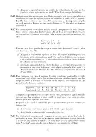 (b) Acha que a aposta foi justa (no sentido da probabilidade de cada um dos
jogadores perder injustamente ser igual)? Identiﬁque essas probabilidades.
8.11 O departamento de seguran¸ca de uma f´abrica quer saber se o tempo esperado que o
empregado nocturno da seguran¸ca leva a dar uma volta a f´abrica ´e de 30 minutos.
Em 32 voltas a m´edia do tempo foi de 30.8 minutos com um desvio padr˜ao corrigido
de s = 1.5 minutos. Diga se, ao n´ıvel de signiﬁcˆancia de 1%, ´e de admitir a hip´otese
considerada.
8.12 Um mesmo tipo de material (em rela¸c˜ao ao qual a temperatura de fus˜ao ´e impor-
tante) pode ser adquirido a dois fabricantes (A e B). Uma amostra de 21 observa¸c˜oes
da temperatura de fus˜ao de material de cada fabricante produziu os seguintes val-
ores:
fabricante A B
m´edia (o
C) 420 426
´E sabido que o desvio padr˜ao das temperaturas de fus˜ao do material fornecido pelos
dois fabricantes ´e de 4o
C.
(a) Acha que a temperatura esperada de fus˜ao do material fornecido pelos dois
fabricantes pode ser considerada igual? Use um teste de hip´oteses conveniente
e um n´ıvel de signiﬁcˆancia de 1%, n˜ao se esquecendo de indicar alguma hip´otese
de trabalho que seja necess´aria.
(b) Determine a probabilidade de o teste da al´ınea (a) detectar diferen¸ca entre as
temperaturas esperadas de fus˜ao do material produzido pelos fabricantes B e
A quando existe uma diferen¸ca de +3o
C entre essas temperaturas. (Exame A
29 Jan 2000)
8.13 Para confrontar dois tipos de m´aquina de ceifar (segadeiras) um trigal foi dividido
em sec¸c˜oes longitudinais e cada duas sec¸c˜oes adjacentes tratadas por cada uma das
m´aquinas, sendo a indica¸c˜ao da m´aquina obtida lan¸cando uma moeda ao ar. As
produtividades foram as seguintes:
Segadeira 1 8.0 8.4 8.0 6.4 8.6 7.7 7.7 5.6 6.2
Segadeira 2 5.6 7.4 7.3 6.4 7.5 6.1 6.6 6.0 5.5
Ao agricultor que experimenta as segadeiras interessa averiguar se a produtividade
esperada das duas m´aquinas se pode considerar igual ou se existe diferen¸ca signi-
ﬁcativa que o leve a preferir uma delas.
Responda a esta quest˜ao admitindo que as produtividades possuem distribui¸c˜ao
normal com:
(a) As variˆancias conhecidas e iguais a 1.13 e 0.62, respectivamente.
(b) As variˆancias iguais com valor comum desconhecido.
8.14 Um fabricante de pneus pretende comparar, atrav´es de ensaios piloto, 2 m´etodos de
produ¸c˜ao dos pneus. Selecionados 10 e 8 pneus produzidos, respectivamente segundo
o 1o
e 2o
m´etodos, resolve-se test´a-los. Os pneus da 1a
amostra foram testados numa
zona A, os da 2a
numa zona B, com as dura¸c˜oes (em unidades de 100 km):
31
 