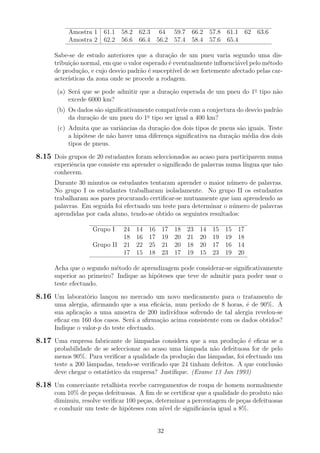 Amostra 1 61.1 58.2 62.3 64 59.7 66.2 57.8 61.1 62 63.6
Amostra 2 62.2 56.6 66.4 56.2 57.4 58.4 57.6 65.4
Sabe-se de estudo anteriores que a dura¸c˜ao de um pneu varia segundo uma dis-
tribui¸c˜ao normal, em que o valor esperado ´e eventualmente inﬂuenci´avel pelo m´etodo
de produ¸c˜ao, e cujo desvio padr˜ao ´e suscept´ıvel de ser fortemente afectado pelas car-
acter´ısticas da zona onde se procede a rodagem.
(a) Ser´a que se pode admitir que a dura¸c˜ao esperada de um pneu do 1o
tipo n˜ao
excede 6000 km?
(b) Os dados s˜ao signiﬁcativamente compat´ıveis com a conjectura do desvio padr˜ao
da dura¸c˜ao de um pneu do 1o
tipo ser igual a 400 km?
(c) Admita que as variˆancias da dura¸c˜ao dos dois tipos de pneus s˜ao iguais. Teste
a hip´otese de n˜ao haver uma diferen¸ca signiﬁcativa na dura¸c˜ao m´edia dos dois
tipos de pneus.
8.15 Dois grupos de 20 estudantes foram seleccionados ao acaso para participarem numa
experiˆencia que consiste em aprender o signiﬁcado de palavras numa l´ıngua que n˜ao
conhecem.
Durante 30 minutos os estudantes tentaram aprender o maior n´umero de palavras.
No grupo I os estudantes trabalharam isoladamente. No grupo II os estudantes
trabalharam aos pares procurando certiﬁcar-se mutuamente que iam aprendendo as
palavras. Em seguida foi efectuado um teste para determinar o n´umero de palavras
aprendidas por cada aluno, tendo-se obtido os seguintes resultados:
Grupo I 24 14 16 17 18 23 14 15 15 17
18 16 17 19 20 21 20 19 19 18
Grupo II 21 22 25 21 20 18 20 17 16 14
17 15 18 23 17 19 15 23 19 20
Acha que o segundo m´etodo de aprendizagem pode considerar-se signiﬁcativamente
superior ao primeiro? Indique as hip´oteses que teve de admitir para poder usar o
teste efectuado.
8.16 Um laborat´orio lan¸cou no mercado um novo medicamento para o tratamento de
uma alergia, aﬁrmando que a sua eﬁc´acia, num per´ıodo de 8 horas, ´e de 90%. A
sua aplica¸c˜ao a uma amostra de 200 indiv´ıduos sofrendo de tal alergia revelou-se
eﬁcaz em 160 dos casos. Ser´a a aﬁrma¸c˜ao acima consistente com os dados obtidos?
Indique o valor-p do teste efectuado.
8.17 Uma empresa fabricante de lˆampadas considera que a sua produ¸c˜ao ´e eﬁcaz se a
probabilidade de se seleccionar ao acaso uma lˆampada n˜ao defeituosa for de pelo
menos 90%. Para veriﬁcar a qualidade da produ¸c˜ao das lˆampadas, foi efectuado um
teste a 200 lˆampadas, tendo-se veriﬁcado que 24 tinham defeitos. A que conclus˜ao
deve chegar o estat´ıstico da empresa? Justiﬁque. (Exame 13 Jan 1993)
8.18 Um comerciante retalhista recebe carregamentos de roupa de homem normalmente
com 10% de pe¸cas defeituosas. A ﬁm de se certiﬁcar que a qualidade do produto n˜ao
diminuiu, resolve veriﬁcar 100 pe¸cas, determinar a percentagem de pe¸cas defeituosas
e conduzir um teste de hip´oteses com n´ıvel de signiﬁcˆancia igual a 8%.
32
 