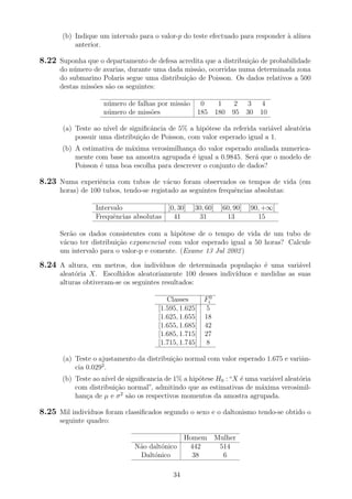 (b) Indique um intervalo para o valor-p do teste efectuado para responder `a al´ınea
anterior.
8.22 Suponha que o departamento de defesa acredita que a distribui¸c˜ao de probabilidade
do n´umero de avarias, durante uma dada miss˜ao, ocorridas numa determinada zona
do submarino Polaris segue uma distribui¸c˜ao de Poisson. Os dados relativos a 500
destas miss˜oes s˜ao os seguintes:
n´umero de falhas por miss˜ao 0 1 2 3 4
n´umero de miss˜oes 185 180 95 30 10
(a) Teste ao n´ıvel de signiﬁcˆancia de 5% a hip´otese da referida vari´avel aleat´oria
possuir uma distribui¸c˜ao de Poisson, com valor esperado igual a 1.
(b) A estimativa de m´axima verosimilhan¸ca do valor esperado avaliada numerica-
mente com base na amostra agrupada ´e igual a 0.9845. Ser´a que o modelo de
Poisson ´e uma boa escolha para descrever o conjunto de dados?
8.23 Numa experiˆencia com tubos de v´acuo foram observados os tempos de vida (em
horas) de 100 tubos, tendo-se registado as seguintes frequˆencias absolutas:
Intervalo ]0, 30] ]30, 60] ]60, 90] ]90, +∞[
Frequˆencias absolutas 41 31 13 15
Ser˜ao os dados consistentes com a hip´otese de o tempo de vida de um tubo de
v´acuo ter distribui¸c˜ao exponencial com valor esperado igual a 50 horas? Calcule
um intervalo para o valor-p e comente. (Exame 13 Jul 2002)
8.24 A altura, em metros, dos indiv´ıduos de determinada popula¸c˜ao ´e uma vari´avel
aleat´oria X. Escolhidos aleatoriamente 100 desses indiv´ıduos e medidas as suas
alturas obtiveram-se os seguintes resultados:
Classes F0
i
[1.595, 1.625[ 5
[1.625, 1.655[ 18
[1.655, 1.685[ 42
[1.685, 1.715[ 27
[1.715, 1.745[ 8
(a) Teste o ajustamento da distribui¸c˜ao normal com valor esperado 1.675 e variˆan-
cia 0.0292
.
(b) Teste ao n´ıvel de signiﬁcancia de 1% a hip´otese H0 :“X ´e uma vari´avel aleat´oria
com distribui¸c˜ao normal”, admitindo que as estimativas de m´axima verosimil-
han¸ca de µ e σ2
s˜ao os respectivos momentos da amostra agrupada.
8.25 Mil indiv´ıduos foram classiﬁcados segundo o sexo e o daltonismo tendo-se obtido o
seguinte quadro:
Homem Mulher
N˜ao dalt´onico 442 514
Dalt´onico 38 6
34
 
