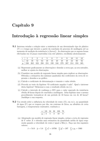 Cap´ıtulo 9
Introdu¸c˜ao `a regress˜ao linear simples
9.1 Interessa estudar a rela¸c˜ao entre a resistˆencia de um determinado tipo de pl´astico
(Y ) e o tempo que decorre a partir da conclus˜ao do processo de moldagem at´e ao
momento de medi¸c˜ao da resistˆencia (x[horas]). As observa¸c˜oes que se seguem foram
efectuadas em 12 pe¸cas constru´ıdas com este pl´astico, escolhidas aleatoriamente.
i 1 2 3 4 5 6 7 8 9 10 11 12
xi 32 48 72 64 48 16 40 48 48 24 80 56
yi 230 262 323 298 255 199 248 279 267 214 359 305
(a) Represente graﬁcamente as observa¸c˜oes e desenhe a recta que, no seu entender,
melhor se ajusta `as observa¸c˜oes.
(b) Considere um modelo de regress˜ao linear simples para explicar as observa¸c˜oes.
Obtenha a estimativa dos m´ınimos quadrados dos coeﬁcientes da recta de re-
gress˜ao e desenhe-a no gr´aﬁco.
(c) Calcule o coeﬁciente de determina¸c˜ao e comente o valor obtido.
(d) Proceda ao teste da hip´otese “O coeﬁciente angular ´e nulo”. Qual o interesse
desta hip´otese? Relacione-o com o resultado obtido em (c).
(e) Calcule o intervalo de conﬁan¸ca a 95% para o valor esperado da resistˆencia
obtida 48 horas depois de conclu´ıda a moldagem. Acha leg´ıtimo usar o mesmo
procedimento tratando-se de um per´ıodo de 10 horas em vez de 48 horas?
Justiﬁque a sua resposta.
9.2 Um estudo sobre a inﬂuˆencia da velocidade do vento (X), em m/s, na quantidade
de ´agua (Y ) que se evapora por dia, em centenas de litros, na albufeira de certa
barragem, a temperaturas constantes, conduziu a:
xi 20 50 30 100 70
yi 3 5 3 10 8
(a) Adoptando um modelo de regress˜ao linear simples, estime a recta de regress˜ao
de Y sobre X e obtenha uma estimativa da quantidade m´edia de ´agua evap-
orada quando a velocidade do vento ´e igual a 90m/s. Fa¸ca uso dos seguintes
valores:
¯x = 54.0 ¯y = 5.8
i
x2
i = 18700
i
y2
i = 207
i
xiyi = 1960
36
 
