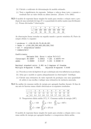 (b) Calcule o coeﬁciente de determina¸c˜ao do modelo estimado.
(c) Teste a signiﬁcˆancia da regress˜ao. Indique o valor-p desse teste e comente o
resultado face ao valor obtido na al´ınea anterior. (Exame 5 Fev 2002)
9.3 O modelo de regress˜ao linear simples foi usado para estudar a rela¸c˜ao entre a pro-
du¸c˜ao de uma variedade de trigo (Y ) e a quantidade de adubo usada como fertilizante
(x). Foram efectuadas 7 observa¸c˜oes:
i 1 2 3 4 5 6 7
xi 100 200 300 400 500 600 700
yi 40 50 50 70 65 65 80
As observa¸c˜oes foram tratadas em seguida usando o pacote estat´ıstico R. Parte do
output obtido ´e o seguinte:
> producao <- c(40,50,50,70,65,65,80)
> adubo <- c(100,200,300,400,500,600,700)
> mrl <- lm(producao~adubo)
> summary(mrl)
Coefficients:
Estimate Std. Error t value Pr(>|t|)
(Intercept) 36.42857 5.03812 7.231 0.00079 ***
adubo 0.05893 0.01127 5.231 0.00338 **
Residual standard error: 5.961 on 5 degrees of freedom
Multiple R-Squared: 0.8455, Adjusted R-squared: 0.8146
(a) Proceda ao teste da hip´otese de que a aduba¸c˜ao n˜ao tem inﬂuˆencia na produ¸c˜ao.
(b) Acha que o modelo se ajusta adequadamente `as observa¸c˜oes? Justiﬁque.
(c) Calcule uma estimativa do valor esperado da produ¸c˜ao com uma quantidade
de adubo `a sua escolha e indique uma estimativa da variˆancia associada.
9.4 Da an´alise do consumo m´edio de energia por agregado familiar durante 10 dias de
um mˆes de Inverno numa cidade obtiveram-se os seguintes resultados:
i 1 2 3 4 5 6 7 8 9 10
xi 15 14 12 14 12 11 11 10 12 13
yi 4.3 4.4 5.3 4.6 5.5 5.9 5.7 6.2 5.2 5.0
X: Temperatura di´aria m´edia (o
C), Y : Consumo m´edio de energia (kW)
10
i=1
xi = 124
10
i=1
yi = 52.1
10
i=1
xiyi = 637.1
10
i=1
x2
i = 1560
10
i=1
y2
i = 275.13
O modelo de regress˜ao linear simples foi usado para estudar a rela¸c˜ao entre o con-
sumo m´edio de energia por agregado familiar e a temperatura di´aria m´edia.
37
 