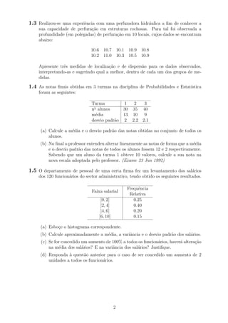 1.3 Realizou-se uma experiˆencia com uma perfuradora hidr´aulica a ﬁm de conhecer a
sua capacidade de perfura¸c˜ao em estruturas rochosas. Para tal foi observada a
profundidade (em polegadas) de perfura¸c˜ao em 10 locais, cujos dados se encontram
abaixo:
10.6 10.7 10.1 10.9 10.8
10.2 11.0 10.3 10.5 10.9
Apresente trˆes medidas de localiza¸c˜ao e de dispers˜ao para os dados observados,
interpretando-as e sugerindo qual a melhor, dentro de cada um dos grupos de me-
didas.
1.4 As notas ﬁnais obtidas em 3 turmas na disciplina de Probabilidades e Estat´ıstica
foram as seguintes:
Turma 1 2 3
no
alunos 30 35 40
m´edia 13 10 9
desvio padr˜ao 2 2.2 2.1
(a) Calcule a m´edia e o desvio padr˜ao das notas obtidas no conjunto de todos os
alunos.
(b) No ﬁnal o professor entendeu alterar linearmente as notas de forma que a m´edia
e o desvio padr˜ao das notas de todos os alunos fossem 12 e 2 respectivamente.
Sabendo que um aluno da turma 1 obteve 10 valores, calcule a sua nota na
nova escala adoptada pelo professor. (Exame 23 Jun 1992)
1.5 O departamento de pessoal de uma certa ﬁrma fez um levantamento dos sal´arios
dos 120 funcion´arios do sector administrativo, tendo obtido os seguintes resultados.
Faixa salarial
Frequˆencia
Relativa
[0, 2] 0.25
]2, 4] 0.40
]4, 6] 0.20
]6, 10] 0.15
(a) Esbo¸ce o histograma correspondente.
(b) Calcule aproximadamente a m´edia, a variˆancia e o desvio padr˜ao dos sal´arios.
(c) Se for concedido um aumento de 100% a todos os funcion´arios, haver´a altera¸c˜ao
na m´edia dos sal´arios? E na variˆancia dos sal´arios? Justiﬁque.
(d) Responda `a quest˜ao anterior para o caso de ser concedido um aumento de 2
unidades a todos os funcion´arios.
2
 