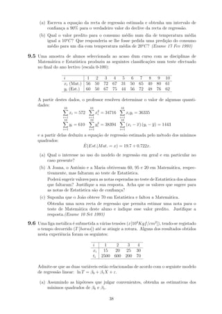 (a) Escreva a equa¸c˜ao da recta de regress˜ao estimada e obtenha um intervalo de
conﬁan¸ca a 90% para o verdadeiro valor do declive da recta de regress˜ao.
(b) Qual o valor predito para o consumo m´edio num dia de temperatura m´edia
igual a 10o
C? Que responderia se lhe fosse pedida uma predi¸c˜ao do consumo
m´edio para um dia com temperatura m´edia de 20o
C? (Exame 17 Fev 1993)
9.5 Uma amostra de alunos seleccionada ao acaso dum curso com as disciplinas de
Matem´atica e Estat´ıstica produziu as seguintes classiﬁca¸c˜oes num teste efectuado
no ﬁnal do ano lectivo (escala 0-100):
i 1 2 3 4 5 6 7 8 9 10
xi (Mat.) 56 50 72 67 31 50 65 40 80 61
yi (Est.) 60 50 67 75 44 56 72 48 76 62
A partir destes dados, o professor resolveu determinar o valor de algumas quanti-
dades:
10
i=1
xi = 572
10
i=1
x2
i = 34716
10
i=1
xiyi = 36335
10
i=1
yi = 610
10
i=1
y2
i = 38394
10
i=1
(xi − x) (yi − y) = 1443
e a partir delas deduziu a equa¸c˜ao de regress˜ao estimada pelo m´etodo dos minimos
quadrados:
ˆE(Est.|Mat. = x) = 19.7 + 0.722x.
(a) Qual o interesse no uso do modelo de regress˜ao em geral e em particular no
caso presente?
(b) A Joana, o Ant´onio e a Maria obtiveram 60, 95 e 20 em Matem´atica, respec-
tivamente, mas faltaram ao teste de Estat´ıstica.
Poder´a sugerir valores para as notas esperadas no teste de Estat´ıstica dos alunos
que faltaram? Justiﬁque a sua resposta. Acha que os valores que sugere para
as notas de Estat´ıstica s˜ao de conﬁan¸ca?
(c) Suponha que o Jo˜ao obteve 70 em Estat´ıstica e faltou a Matem´atica.
Obtenha uma nova recta de regress˜ao que permita estimar uma nota para o
teste de Matem´atica deste aluno e indique esse valor predito. Justiﬁque a
resposta.(Exame 10 Set 1993)
9.6 Uma liga met´alica ´e submetida a v´arias tens˜oes (x[103
Kgf/cm2
]), tendo-se registado
o tempo decorrido (T [horas]) at´e se atingir a rotura. Alguns dos resultados obtidos
nesta experiˆencia foram os seguintes:
i 1 2 3 4
xi 15 20 25 30
ti 2500 600 200 70
Admite-se que as duas vari´aveis est˜ao relacionadas de acordo com o seguinte modelo
de regress˜ao linear: ln T = β0 + β1X + ε.
(a) Assumindo as hip´oteses que julgar convenientes, obtenha as estimativas dos
m´ınimos quadrados de β0 e β1.
38
 