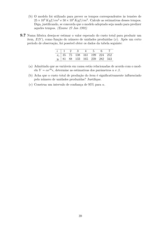 (b) O modelo foi utilizado para prever os tempos correspondentes `as tens˜oes de
25 × 103
Kgf/cm2
e 50 × 103
Kgf/cm2
. Calcule as estimativas desses tempos.
Diga, justiﬁcando, se concorda que o modelo adoptado seja usado para predizer
aqueles tempos. (Exame 27 Jan 1992)
9.7 Numa f´abrica deseja-se estimar o valor esperado do custo total para produzir um
item, E(Y ), como fun¸c˜ao do n´umero de unidades produzidas (x). Ap´os um certo
per´ıodo de observa¸c˜ao, foi poss´ıvel obter os dados da tabela seguinte:
i 1 2 3 4 5 6 7
xi 35 75 138 161 199 224 252
yi 81 88 133 165 239 282 343
(a) Admitindo que as vari´aveis em causa est˜ao relacionadas de acordo com o mod-
elo Y = αeβx
, determine as estimativas dos parˆametros α e β.
(b) Acha que o custo total de produ¸c˜ao do item ´e signiﬁcativamente inﬂuenciado
pelo n´umero de unidades produzidas? Justiﬁque.
(c) Construa um intervalo de conﬁan¸ca de 95% para α.
39
 