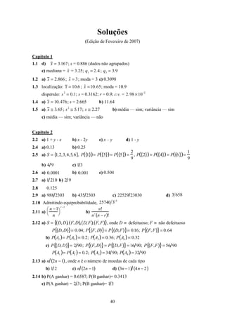 40
Soluções
(Edição de Fevereiro de 2007)
Capítulo 1
1.1 d) x = 3.167; s = 0.886 (dados não agrupados)
e) mediana = ˜x = 3.25; q1 = 2.4 ; q3 = 3.9
1.2 a) x = 2.866 ; ˜x = 3; moda = 3 c) 0.3098
1.3 localização: x = 10.6 ; ˜x =10.65; moda = 10.9
dispersão: s2
= 0.1; s = 0.3162; r = 0.9; c.v. = 2.98 ×10−2
1.4 a) x = 10.476; s = 2.665 b) 11.64
1.5 a) x ≅ 3.65; s2
≅ 5.17; s ≅ 2.27 b) média — sim; variância — sim
c) média — sim; variância — não
Capítulo 2
2.2 a) 1 + y - x b) x - 2y c) x – y d) 1 - y
2.4 a) 0.13 b) 0.25
2.5 a) S = 1,2,3,4,5,6{ }, P 1{ }( )= P 3{ }( )= P 5{ }( )=
2
9
, P 2{ }( )= P 4{ }( )= P 6{ }( )=
1
9
b) 4 9 c) 1 3
2.6 a) 0001.0 b) 001.0 c) 0.504
2.7 a) 1 210 b) 2 9
2.8 0.125
2.9 a) 988 2303 b) 435 2303 c) 22529 23030 d) 6583
2.10 Admitindo equiprobabilidade,
13
325740
2.11 a)
n −1
n




r −1
b)
n!
n
r
n − r( )!
2.12 a) S = D, D( ), F, D( ), D, F( ), F, F( ){ }, onde D ≡ defeituoso; F ≡ não defeituoso
P D, D( ){ }= 0.04; P F, D( ){ }= P D,F( ){ }= 0.16; P F, F( ){ }= 0.64
b) P A1( )= P A2( )= 0.2; P A3( )= 0.36; P A4( )= 0.32
c) P D, D( ){ }= 2 90; P F, D( ){ }= P D, F( ){ }=16 90; P F,F( ){ }= 56 90
P A1( )= P A2( )= 0.2; P A3( )= 34 90; P A4( )= 32 90
2.13 a) n 2n −1( ), onde n é o número de moedas de cada tipo
b) 1 2 c) n 2n −1( ) d) 3n −1( ) 4n − 2( )
2.14 b) P(A ganhar) = 0.6587; P(B ganhar)= 0.3413
c) P(A ganhar) = 2 3; P(B ganhar)= 1 3
 