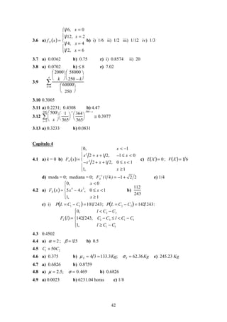 42
3.6 a) fX x( ) =
1 6, x = 0
1 12, x = 2
1 4, x = 4
1 2, x = 6





b) i) 1/6 ii) 1/2 iii) 1/12 iv) 1/3
3.7 a) 0.0362 b) 0.75 c) i) 0.8574 ii) 20
3.8 a) 0.0702 b) ≤ 8 c) 7.02
3.9
2000
k


 

58000
250 − k


 

60000
250


 

k=0
4
∑
3.10 0.3005
3.11 a) 0.2231; 0.4308 b) 4.47
3.12
500
x


 
x=2
500
∑
1
365




x
364
365




500− x
≅ 0.3977
3.13 a) 0.3233 b) 0.0831
Capítulo 4
4.1 a) k = 0 b) FX x( ) =
0, x < −1
x2
2 + x +1 2, −1 ≤ x < 0
−x2
2 + x +1 2, 0 ≤ x < 1
1, x ≥1





c) E X( )= 0 ; V X( )= 1 6
d) moda = 0; mediana = 0; 221411
+−=−
)(FX e) 1/4
4.2 a) FX x( ) =
0, x < 0
5x
4
− 4x
5
, 0 ≤ x <1
1, x ≥ 1





b)
112
243
c) i) P L = C1 − C3( )=101 243; P L = C2 − C3( )= 142 243:
FL l( ) =
0, l < C2 − C3
142 243, C2 − C3 ≤ l < C1 − C3
1, l ≥ C1 − C3





4.3 0.4502
4.4 a) α = 2 ; β = 1 5 b) 0.5
4.5 C1 + 50C2
4.6 a) 0.375 b) µX = 4 3 =133.3Kg; σX = 62.36Kg c) 245.23 Kg
4.7 a) 0.6826 b) 0.8759
4.8 a) µ = 2.5; σ = 0.469 b) 0.6826
4.9 a) 0.0023 b) 6231.04 horas c) 1/8
 