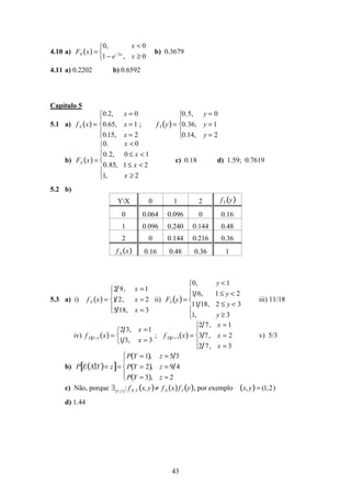43
4.10 a) FX x( ) =
0, x < 0
1 − e−2x
, x ≥ 0



b) 0.3679
4.11 a) 0.2202 b) 0.6592
Capítulo 5
5.1 a) fX x( ) =
0.2, x = 0
0.65, x = 1
0.15, x = 2





; fY y( )=
0.5, y = 0
0.36, y = 1
0.14, y = 2





b) FX x( ) =
0. x < 0
0.2, 0 ≤ x < 1
0.85, 1 ≤ x < 2
1, x ≥ 2





c) 0.18 d) 1.59; 0.7619
5.2 b)
YX 0 1 2 fY y( )
0 0.064 0.096 0 0.16
1 0.096 0.240 0.144 0.48
2 0 0.144 0.216 0.36
fX x( ) 0.16 0.48 0.36 1
5.3 a) i) fX x( ) =
2 9, x =1
1 2, x = 2
5 18, x = 3





ii) FY y( )=
0, y < 1
1 6, 1 ≤ y < 2
11 18, 2 ≤ y < 3
1, y ≥ 3





iii) 11/18
iv) fX Y =1 x( ) =
2 3, x =1
1 3, x = 3



; fX Y = 3 x( ) =
2 7, x = 1
3 7, x = 2
2 7, x = 3





v) 5/3
b) P E X Y( )= z[ ]=
P Y = 1( ), z = 5 3
P Y = 2( ), z = 9 4
P Y = 3( ), z = 2




c) Não, porque ∃ x,y( ): fX,Y x, y( )≠ fX x( )fY y( ), por exemplo x, y( )= (1,2)
d) 1.44
 