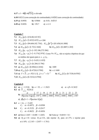 46
6.17 ≅ 1 − Φ 0.4 12n( ), n elevado
6.18 0.0212 (com correcção de continuidade), 0.0202 (sem correcção de continuidade)
6.19 a) 0.0956 b) 0.9044 c) 0.01; 0.0315
6.20 a) 0.0456 b) 158.7 c) n ≥ 4
Capítulo 7
7.1 IC95% µ( )= 136.08;143.92( )
7.2 ( ) ( )653.5;435.3%95 =µIC e n=200
7.3 IC95% µ( )= 94.604;102.736( ); IC95% σ2
( )= 43.656;161.008( )
7.4 a) IC99% µ( )= 1.723;2.844( ) b) IC99% σ( )= 0.4007;1.285( )
7.5 IC95% µ1 − µ2( )= −192.106;275.506( )
7.6 ( ) ( )974.2;174.821%99 −=− µµIC . Como %990 IC∈ não se rejeita a hipótese de que
as médias são iguais para n. s. %1≤ .
7.7 IC95% µ1 − µ2( )= −5.635;11.035( )
7.8 IC90% µ1 − µ2( )= 6.204;13.796( )
7.9 a) IC95% p( )= 0.0964;0.2436( ) b) 1809
7.10 a) IC90% p( )= 0.4720;0.5780( ) b) n ≥ 1688
7.11 a) T = X; p = P X ≤ 1( ), ˆp = e−T
+ Te−T
b) IC90% λ( )≅ 0.7338;0.8705( )
7.12 IC95% α( ) ≅ 0.3216;0.4784( )
Capítulo 8
8.1 a) c = 1.5126 b) n = 35; c = 1.5621 c) α = β = 0.3632
8.2 a) X ~
sob H0
N 20;1( )
b)
µ 17 18 19 20 21 22 23
P aceitar H0 µ( ) .1587 .5000 .8400 .9544 .8400 .5000 .1587
c) β µ( )=1 − P aceitar H0 µ( )
8.3 n = 14, c = 5.429
8.4
C1: α = 0.6875, β = 0.0508
C2: α = 0.3125, β = 0.2617
C3: α = 0.0625, β = 0.6836
8.5 a) Sim (-1.645 < -0.408 < 1.645) b) Valor-p = 0.6818 > 0.1
8.6 a) H0 :µ =16 versus H1:µ ≠16 , não rejeitar H0 para α ≤ 5% e rejeitar para
α ≥ 10% (-2.145 < -2.037 < -1.761)
 
