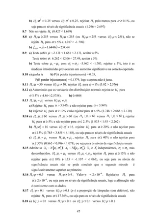 47
b) H0 :σ2
= 0.25 versus H1:σ2
≠ 0.25 , rejeitar H0 pelo menos para α ≥ 0.1%, ou
seja para os níveis de significância usuais (1.296 < 2.697)
8.7 Não se rejeita H0 (0.427 < 1.699)
8.8 a) H0 :µ ≥ 255 versus H1:µ < 255 (ou H0 :µ = 255 versus H1:µ < 255), não se
rejeita H0 para α ≤ 5% (-1.017 > -1.796)
b) ˆξ0.05 = ˆµ −1.6449 ˆσ = 234.64
8.9 a) Teste sobre µ : -2.131 < 1.661 < 2.131, aceitar a 5%
Teste sobre σ : 6.262 < 12.06 < 27.49, aceitar a 5%
b) Teste sobre µ1 − µ2 com σ1 = σ2 : -3.962 < -1.703, rejeitar a 5%, isto é as
medidas introduzidas provocaram um aumento significativo na cotação esperada.
8.10 a) ganha A b) P(A perder injustamente) = 0.05,
P(B perder injustamente) = 0.1379, logo a aposta não é justa.
8.11 H0 :µ = 30 versus H1:µ ≠ 30 , rejeitar H0 para α =1% (3.02 > 2.576)
8.12 a) Assumindo que as variáveis têm distribuições normais rejeita-se H0 para
%1≥α (-4.86<-2.5758). b) 0.4404
8.13 H0 :µ1 = µ2 versus H1:µ1 ≠ µ2
a) Rejeitar H0 para %94.3>α e não rejeitar para %94.3<α
b) Rejeitar H0 para α ≥ 10% e não rejeitar para α ≤ 5% (1.746 < 2.088 < 2.120)
8.14 a) H0 :µ1 ≤ 60 versus H1:µ1 > 60 (ou 6010 =µ:H versus 6011 >µ:H ), rejeitar
H0 para α ≥ 5% e não rejeitar para α ≤ 2.5% (1.833 < 1.93 < 2.262)
b) H0 :σ1
2
= 16 versus H1:σ1
2
≠ 16, rejeitar H0 para α ≥ 20% e não rejeitar para
α ≤ 15% (3.785 < 3.855 < 4.168), ou seja para os níveis de significância usuais
c) H0 :µ1 = µ2 versus H1:µ1 ≠ µ2 , rejeitar H0 para α ≥ 40% e não rejeitar para
α ≤ 30% (0.865 < 0.996 < 1.071), ou seja para os níveis de significância usuais
8.15 Admite-se X1 ~ N µ1,σ1
2
( ), X2 ~ N µ2, σ2
2
( ), X1 e X2 independentes, σ1 = σ2 mas
desconhecidos. H0 :µ1 = µ2 versus H1:µ1 < µ2 , rejeitar H0 para α ≥ 15% e não
rejeitar para α ≤ 10% (-1.33 < -1.107 < -1.067), ou seja para os níveis de
significância usuais não se pode concluir que o segundo método é
significativamente superior ao primeiro
8.16 H0 :p = 0.9 versus H1:p ≠ 0.9 . Valor-p ≈ 2 ×10−6
. Rejeita-se H0 para
α ≥ 2 ×10−6
, ou seja para os níveis de significância usuais, logo a afirmação não
é consistente com os dados
8.17 H0 :p = 0.1 versus H1:p > 0.1 (p é a proporção de lâmpadas com defeitos), não
rejeitar H0 para α ≤ 17.36%, ou seja para os níveis de significância usuais
8.18 a) H0 :p = 0.1 versus H1:p > 0.1 ou H0 :p ≤ 0.1 versus H1:p > 0.1
 