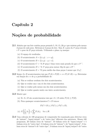 Cap´ıtulo 2
No¸c˜oes de probabilidade
2.1 Admita que um lote cont´em pe¸cas pesando 5, 10, 15, 20 g e que existem pelo menos
2 pe¸cas de cada peso. Retiram-se 2 pe¸cas do lote. Seja X o peso da 1a
pe¸ca retirada
e Y o peso da 2a
pe¸ca retirada. Utilizando o plano xy marque:
(a) O espa¸co de resultados.
(b) O acontecimento A = {(x, y) : x = y}.
(c) O acontecimento B = {(x, y) : y > x}.
(d) O acontecimento C = “A 2a
pe¸ca ´e duas vezes mais pesada do que a 1a
”.
(e) O acontecimento D = “A 1a
pe¸ca pesa menos 10g do que a 2a
”.
(f) O acontecimento E = “O peso m´edio das duas pe¸cas ´e menor que 15 g”.
2.2 Sejam A e B acontecimentos tais que P(A)+P(B) = x e P(A∩B) = y. Determine
em fun¸c˜ao de x e de y a probabilidade de:
(a) N˜ao se realizar nenhum dos dois acontecimentos.
(b) Que se realize um e um s´o dos dois acontecimentos.
(c) Que se realize pelo menos um dos dois acontecimentos.
(d) Que se realize quanto muito um ´unico acontecimento.
2.3 Mostre que:
(a) Se A e B s˜ao acontecimentos tais que A ⊂ B ent˜ao P(A) ≤ P(B).
(b) Para quaisquer acontecimentos C e D tem-se
P(C ∩ D) ≤ P(C) ≤ P(C ∪ D).
(c) P
n
i=1
Ai ≤
n
i=1
P(Ai), ∀n ∈ IN.
2.4 Uma colec¸c˜ao de 100 programas de computador foi examinada para detectar erros
de “sintaxe”, “input/output” e de “outro tipo” diferente dos anteriores. Desses 100
programas, 20 tinham erros de “sintaxe”, 10 tinham erros de “input/output” e 5
tinham erros de “outro tipo”, 6 tinham erros de “sintaxe” e de “input/output”, 3 tin-
ham erros de“sintaxe”e de“outro tipo”, 3 tinham erros de“input/output”e de“outro
3
 