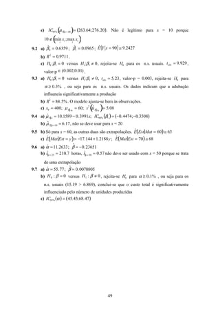 49
e) IC95% µY x= 48( )= 263.64;276.20( ). Não é legítimo para x = 10 porque
10 ∉ min xi
i
;max xi
i
( )
9.2 a) 6359.0ˆ
0 =β ; 0965.0ˆ
1 =β ; ( ) 2427.990ˆ ≅=xYE
b) 9711.02
=R .
c) H0 :β1 = 0 versus H1:β1 ≠ 0, rejeita-se H0 para os n.s. usuais. 929.9=obst ,
valor-p )01.0,002.0(∈ .
9.3 a) H0 :β1 = 0 versus H1:β1 ≠ 0, tobs = 5.23, valor-p = 0.003, rejeita-se H0 para
α ≥ 0.3% , ou seja para os n.s. usuais. Os dados indicam que a adubação
influencia significativamente a produção
b) R2
= 84.5%. O modelo ajusta-se bem às observações.
c) x0 = 400; µY x0
= 60; s2
ˆµY x0
( )= 5.08
9.4 a) ˆµY x = 10.1589 − 0.3991x; IC90% β1( )= −0.4474;−0.3508( )
b) ˆµY x=10 = 6.17, não se deve usar para x = 20
9.5 b) Só para x = 60, as outras duas são extrapolações. ˆE Est Mat = 60( )≅ 63
c) ˆE Mat Est = y( )= −17.144 +1.2188y; ˆE Mat Est = 70( )≅ 68
9.6 a) ˆα =11.2633; ˆβ = −0.23651
b) ˆtx= 25 = 210.7 horas, ˆtx= 50 = 0.57 não deve ser usado com x = 50 porque se trata
de uma extrapolação
9.7 a) ˆα = 55.77; ˆβ = 0.0070805
b) 0:0 =βH versus 0:1 ≠βH , rejeita-se H0 para α ≥ 0.1% , ou seja para os
n.s. usuais (15.19 > 6.869), conclui-se que o custo total é significativamente
influenciado pelo número de unidades produzidas
c) IC95% α( ) = 45.43;68.47( )
 