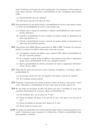 tipo”e 2 tinham os trˆes tipos de erros considerados. Um programa ´e seleccionado ao
acaso desta colec¸c˜ao. Determine a probabilidade de que o programa seleccionado
tenha:
(a) Exclusivamente erros de “sintaxe”.
(b) Pelo menos um dos trˆes tipos de erros.
2.5 Num lan¸camento de um dado viciado, a probabilidade de ocorrer cada n´umero´ımpar
´e o dobro da probabilidade de ocorrer cada n´umero par.
(a) Indique qual o espa¸co de resultados e calcule a probabilidade de cada acontec-
imento elementar.
(b) Calcule a probabilidade de que o n´umero de pontos obtido no lan¸camento do
dado seja superior a 3.
(c) Calcule a probabilidade de que o n´umero de pontos obtido no lan¸camento do
dado seja um quadrado perfeito.
2.6 Uma lotaria tem 10000 bilhetes numerados de 0000 a 9999. O n´umero do primeiro
pr´emio ´e o n´umero do bilhete sa´ıdo numa extrac¸c˜ao ao acaso.
(a) Um jogador comprou um bilhete com o n´umero 6789. Qual a probabilidade de
lhe sair o primeiro pr´emio?
(b) Se o jogador comprar todos os bilhetes cujos n´umeros tˆem todos os algarismos
iguais, qual a probabilidade de lhe sair o primeiro pr´emio?
(c) Qual a probabilidade do n´umero premiado ter todos os algarismos diferentes?
(Teste 26 Nov 1994)
2.7 Numa ﬁla de espera de autocarro est˜ao 4 homens, 3 mulheres e 2 crian¸cas. Qual a
probabilidade de:
(a) As pessoas, dentro de cada um daqueles trˆes grupos, estarem de seguida?
(b) As 2 crian¸cas estarem juntas?
2.8 Considere o lan¸camento de 3 dados perfeitos, sendo um branco, outro preto e outro
verde. Determine a probabilidade de obter uma soma de pontos igual a 10.
2.9 De um grupo de 50 alunos do IST (10 alunos por ano) ´e escolhida ao acaso uma
comiss˜ao coordenadora de 4 pessoas. Qual a probabilidade de:
(a) Ser escolhido um e um s´o aluno do 1o
ano?
(b) Serem escolhidos um aluno (e s´o um) do 1o
ano e um aluno (e s´o um) do 5o
ano?
(c) Serem escolhidos no m´aximo dois alunos do 1o
ano?
(d) Serem todos do mesmo ano?
2.10 Um grupo de apostadores do totobola decidiu jogar todas as apostas poss´ıveis con-
tendo 7 vit´orias em casa, 4 empates e 2 vit´orias fora. Calcule a probabilidade desse
grupo ganhar o totobola.
4
 