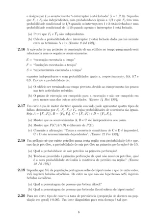 e designe por Fi o acontecimento“o interruptor i est´a fechado”(i = 1, 2, 3). Suponha
que F1 e F2 s˜ao independentes, com probabilidades iguais a 1/2 e que F3 tem uma
probabilidade condicional de 1/8 quando os interruptores 1 e 2 est˜ao fechados e uma
probabilidade condicional de 1/10 quando apenas o interruptor 1 est´a fechado.
(a) Prove que F1 e F2 s˜ao independentes.
(b) Calcule a probabilidade de o interruptor 2 estar fechado dado que h´a corrente
entre os terminais A e B. (Exame 9 Jul 1994)
2.16 A execu¸c˜ao de um projecto de constru¸c˜ao de um edif´ıcio no tempo programado est´a
relacionada com os seguintes acontecimentos:
E = “escava¸c˜ao executada a tempo”
F = “funda¸c˜oes executadas a tempo”
S = “superestrutura executada a tempo”
supostos independentes e com probabilidades iguais a, respectivamente, 0.8, 0.7 e
0.9. Calcule a probabilidade de:
(a) O edif´ıcio ser terminado no tempo previsto, devido ao cumprimento dos prazos
nas trˆes actividades referidas.
(b) O prazo de execu¸c˜ao ser cumprido para a escava¸c˜ao e n˜ao ser cumprido em
pelo menos uma das outras actividades. (Exame 14 Mai 1994)
2.17 Um certo tipo de motor el´ectrico quando avariado pode apresentar quatro tipos de
falhas, denotadas por F1, F2, F3 e F4, cujas probabilidades de ocorrˆencia s˜ao iguais.
Seja A = {F1, F2}, B = {F1, F3}, C = {F1, F4} e D = {F2, F3}.
(a) Mostre que os acontecimentos A, B e C s˜ao independentes aos pares.
(b) Mostre que P(C|A ∩ B) ´e diferente de P(C).
(c) Comente a aﬁrma¸c˜ao: “Como a ocorrˆencia simultˆanea de C e D ´e imposs´ıvel,
C e D s˜ao necessariamente dependentes”. (Exame 22 Fev 1994)
2.18 Um ge´ologo crˆe que existe petr´oleo numa certa regi˜ao com probabilidade 0.8 e que,
caso haja petr´oleo, a probabilidade de sair petr´oleo na primeira perfura¸c˜ao ´e de 0.5.
(a) Qual a probabilidade de sair petr´oleo na primeira perfura¸c˜ao?
(b) Tendo-se procedido `a primeira perfura¸c˜ao da qual n˜ao resultou petr´oleo, qual
´e a nova probabilidade atribu´ıda `a existˆencia de petr´oleo na regi˜ao? (Exame
28 Jul 1994)
2.19 Suponha que 5% da popula¸c˜ao portuguesa sofre de hipertens˜ao e que de entre estes,
75% ingerem bebidas alco´olicas. De entre os que n˜ao s˜ao hipertensos 50% ingerem
bebidas alco´olicas.
(a) Qual a percentagem de pessoas que bebem ´alcool?
(b) Qual a percentagem de pessoas que bebendo ´alcool sofrem de hipertens˜ao?
2.20 Para um certo tipo de cancro a taxa de prevalˆencia (propor¸c˜ao de doentes na pop-
ula¸c˜ao em geral) ´e 0.005. Um teste diagn´ostico para esta doen¸ca ´e tal que:
6
 