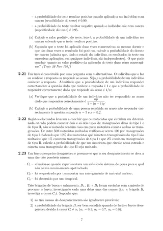 – a probabilidade do teste resultar positivo quando aplicado a um indiv´ıduo com
cancro (sensibilidade do teste) ´e 0.99;
– a probabilidade do teste resultar negativo quando o indiv´ıduo n˜ao tem cancro
(especiﬁcidade do teste) ´e 0.95.
(a) Calcule o valor preditivo do teste, isto ´e, a probabilidade de um indiv´ıduo ter
cancro sabendo que o teste resultou positivo.
(b) Supondo que o teste foi aplicado duas vezes consecutivas ao mesmo doente e
que das duas vezes o resultado foi positivo, calcule a probabilidade do doente
ter cancro (admita que, dado o estado do indiv´ıduo, os resultados do teste em
sucessivas aplica¸c˜oes, em qualquer indiv´ıduo, s˜ao independentes). O que pode
concluir quanto ao valor preditivo da aplica¸c˜ao do teste duas vezes consecuti-
vas? (Teste 26 Nov 1994)
2.21 Um teste ´e constitu´ıdo por uma pergunta com n alternativas. O indiv´ıduo que o faz
ou conhece a resposta ou responde ao acaso. Seja p a probabilidade de um indiv´ıduo
conhecer a resposta. Admitindo que a probabilidade de um indiv´ıduo responder
correctamente `a quest˜ao dado que conhece a resposta ´e 1 e que a probabilidade de
responder correctamente dado que responde ao acaso ´e 1/n:
(a) Veriﬁque que a probabilidade de um indiv´ıduo n˜ao ter respondido ao acaso
dado que respondeu correctamente ´e
np
1 + (n − 1)p
.
(b) Calcule a probabilidade de uma pessoa escolhida ao acaso n˜ao responder cor-
rectamente `a quest˜ao, supondo n = 5 e p = 0.2.
2.22 Registos efectuados levaram a concluir que os motoristas que circulam em determi-
nada estrada podem cometer dois e s´o dois tipos de transgress˜oes ditas do tipo I e
do tipo II, n˜ao se notando nenhum caso em que o motorista cometa ambas as trans-
gress˜oes. De entre 500 motoristas multados veriﬁcou-se serem 100 por transgress˜oes
do tipo I. Sabendo que 10% dos motoristas que cometem transgress˜oes do tipo I s˜ao
multados; que 1% cometem transgress˜oes do tipo I e que 2% cometem transgress˜oes
do tipo II, calcule a probabilidade de que um motorista que circule nessa estrada e
cometa uma transgress˜ao do tipo II seja multado.
2.23 Um barco pesqueiro desapareceu e presume-se que o seu desaparecimento se deva a
uma das trˆes poss´ıveis causas:
C1 – afundou-se quando experimentava um soﬁsticado sistema de pesca para o qual
n˜ao estava minimamente apetrechado;
C2 – foi sequestrado por transportar um carregamento de material nuclear;
C3 – foi destruido por um temporal.
Trˆes brigadas de busca e salvamento, B1 , B2 e B3 foram enviadas com a miss˜ao de
procurar o barco, investigando cada uma delas uma das causas (i.e. a brigada Bi
investiga a causa Ci). Suponha que:
1) as trˆes causas do desaparecimento s˜ao igualmente prov´aveis;
2) a probabilidade da brigada Bi ser bem sucedida quando de facto o barco desa-
pareceu devido `a causa Ci ´e αi (α1 = 0.1, α2 = 0.7, α3 = 0.8).
7
 