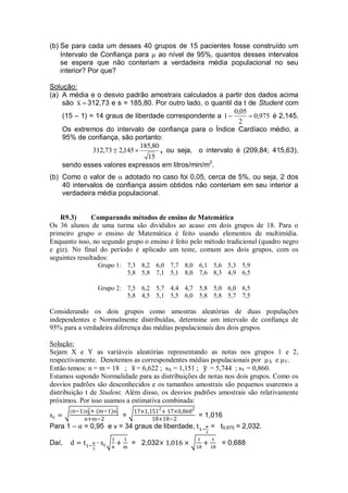 (b) Se para cada um desses 40 grupos de 15 pacientes fosse construído um
Intervalo de Confiança para  ao nível de 95%, quantos desses intervalos
se espera que não conteriam a verdadeira média populacional no seu
interior? Por que?
Solução:
(a) A média e o desvio padrão amostrais calculados a partir dos dados acima
são x 312,73 e s = 185,80. Por outro lado, o quantil da t de Student com
(15 – 1) = 14 graus de liberdade correspondente a 975,0
2
05,0
1  é 2,145.
Os extremos do intervalo de confiança para o Índice Cardíaco médio, a
95% de confiança, são portanto:
15
80,185
145,273,312  , ou seja, o intervalo é (209,84; 415,63),
sendo esses valores expressos em litros/min/m2
.
(b) Como o valor de  adotado no caso foi 0,05, cerca de 5%, ou seja, 2 dos
40 intervalos de confiança assim obtidos não conteriam em seu interior a
verdadeira média populacional.
R9.3) Comparando métodos de ensino de Matemática
Os 36 alunos de uma turma são divididos ao acaso em dois grupos de 18. Para o
primeiro grupo o ensino de Matemática é feito usando elementos de multimídia.
Enquanto isso, no segundo grupo o ensino é feito pelo método tradicional (quadro negro
e giz). No final do período é aplicado um teste, comum aos dois grupos, com os
seguintes resultados:
Grupo 1: 7,3 8,2 6,0 7,7 8,0 6,1 5,6 5,3 5,9
5,8 5,8 7,1 5,1 8,0 7,6 8,3 4,9 6,5
Grupo 2: 7,5 6,2 5,7 4,4 4,7 5,8 5,0 6,0 6,5
5,8 4,5 5,1 5,5 6,0 5,8 5,8 5,7 7,5
Considerando os dois grupos como amostras aleatórias de duas populações
independentes e Normalmente distribuídas, determine um intervalo de confiança de
95% para a verdadeira diferença das médias populacionais dos dois grupos.
Solução:
Sejam X e Y as variáveis aleatórias representando as notas nos grupos 1 e 2,
respectivamente. Denotemos as correspondentes médias populacionais por µX e µY.
Então temos: n = m = 18 ; = 6,622 ; sX = 1,151 ; = 5,744 ; sY = 0,860.
Estamos supondo Normalidade para as distribuições de notas nos dois grupos. Como os
desvios padrões são desconhecidos e os tamanhos amostrais são pequenos usaremos a
distribuição t de Student. Além disso, os desvios padrões amostrais são relativamente
próximos. Por isso usamos a estimativa combinada:
= = 1,016
Para 1 – = 0,95 e ν = 34 graus de liberdade, = t0,975 = 2,032.
Daí, = 2,032 = 0,688
 