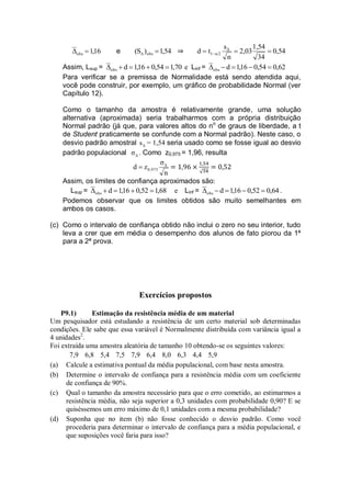 16,1obs  e 54,1)S( obs  0,54
34
1,54
2,03
n
s
td Δ
α/21  
Assim, Lsup = 70,154,016,1dobs  e Linf = 62,054,016,1dobs 
Para verificar se a premissa de Normalidade está sendo atendida aqui,
você pode construir, por exemplo, um gráfico de probabilidade Normal (ver
Capítulo 12).
Como o tamanho da amostra é relativamente grande, uma solução
alternativa (aproximada) seria trabalharmos com a própria distribuição
Normal padrão (já que, para valores altos do no
de graus de liberdade, a t
de Student praticamente se confunde com a Normal padrão). Neste caso, o
desvio padrão amostral Δs = 1,54 seria usado como se fosse igual ao desvio
padrão populacional Δσ . Como z0,975 = 1,96, resulta
n
σ
zd Δ
0,975
Assim, os limites de confiança aproximados são:
Lsup = 68,152,016,1dobs  e Linf = 64,052,016,1dobs  .
Podemos observar que os limites obtidos são muito semelhantes em
ambos os casos.
(c) Como o intervalo de confiança obtido não inclui o zero no seu interior, tudo
leva a crer que em média o desempenho dos alunos de fato piorou da 1ª
para a 2ª prova.
Exercícios propostos
P9.1) Estimação da resistência média de um material
Um pesquisador está estudando a resistência de um certo material sob determinadas
condições. Ele sabe que essa variável é Normalmente distribuída com variância igual a
4 unidades2
.
Foi extraída uma amostra aleatória de tamanho 10 obtendo-se os seguintes valores:
7,9 6,8 5,4 7,5 7,9 6,4 8,0 6,3 4,4 5,9
(a) Calcule a estimativa pontual da média populacional, com base nesta amostra.
(b) Determine o intervalo de confiança para a resistência média com um coeficiente
de confiança de 90%.
(c) Qual o tamanho da amostra necessário para que o erro cometido, ao estimarmos a
resistência média, não seja superior a 0,3 unidades com probabilidade 0,90? E se
quiséssemos um erro máximo de 0,1 unidades com a mesma probabilidade?
(d) Suponha que no item (b) não fosse conhecido o desvio padrão. Como você
procederia para determinar o intervalo de confiança para a média populacional, e
que suposições você faria para isso?
 