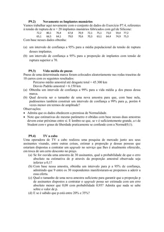 P9.2) Novamente os Implantes mamários
Vamos trabalhar aqui novamente com o conjunto de dados do Exercício P7.4, referentes
à tensão de ruptura de n = 20 implantes mamários fabricados com gel de Silicone:
72,2 80,1 70,4 67,8 70,9 72,1 75,1 73,0 59,4 77,2
65,1 66,5 64,1 79,0 70,6 70,3 63,1 64,4 74,9 75,3
Com base nesses dados obtenha:
(a) um intervalo de confiança a 95% para a média populacional da tensão de ruptura
desses implantes.
(b) um intervalo de confiança a 95% para a proporção de implantes com tensão de
ruptura superior a 70.
P9.3) Vida média de pneus
Pneus de uma determinada marca foram colocados aleatoriamente nas rodas traseiras de
10 carros com os seguintes resultados:
Percurso médio amostral até desgaste total = 45.300 km
Desvio Padrão amostral = 6.150 km
(a) Obtenha um intervalo de confiança a 99% para a vida média µ dos pneus dessa
marca.
(b) Qual deveria ser o tamanho de uma nova amostra para que, com base nela,
pudéssemos também construir um intervalo de confiança a 99% para µ, porém 4
vezes menor em termos de amplitude?
Observações:
 Admita que os dados obedecem a premissa de Normalidade.
 Note que estimativas do mesmo parâmetro σ obtidas com base nessas duas amostras
devem estar próximas entre si. E lembre-se que, se ν é suficientemente grande, a t de
Student com ν graus de liberdade praticamente se confunde com a Normal(0;1).
P9.4) TV a cabo
Uma operadora de TV a cabo realizou uma pesquisa de mercado junto aos seus
assinantes visando, entre outras coisas, estimar a proporção p dessas pessoas que
estariam dispostas a contratar um upgrade no serviço que lhes é atualmente oferecido,
em troca de um certo desconto no preço.
(a) Se for ouvida uma amostra de 30 assinantes, qual a probabilidade de que o erro
absoluto na estimativa de p através da proporção amostral observada seja
inferior a 0,1?
(b) Com base nessa amostra, obtenha um intervalo para p a 95% de confiança,
admitindo que 9 entre os 30 respondentes manifestaram-se propensos a aderir a
essa oferta.
(c) Qual o tamanho de uma nova amostra suficiente para garantir que a proporção p
de assinantes dispostos a contratar o upgrade possa ser estimada com um erro
absoluto menor que 0,08 com probabilidade 0,95? Admita que nada se sabe
sobre o valor de p.
(d) E se é sabido que p está entre 20% e 35%?
 