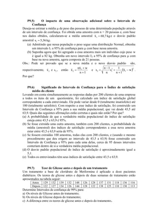P9.5) O impacto de uma observação adicional sobre o Intervalo de
Confiança
Deseja-se estimar a média  de peso das pessoas de uma determinada população através
de um intervalo de confiança. Foi obtida uma amostra com n = 20 pessoas e, com base
nos dados obtidos, calcularam-se a média amostral kg68,7x1  e o desvio padrão
amostral kg5,36s1  .
(a) Admitindo que nessa população o peso segue uma distribuição Normal, obtenha
um intervalo I1 a 95% de confiança para  com base nessa amostra.
(b) Suponha agora que foi agregado a essa amostra mais um indivíduo cujo peso w
é igual a 82 kg. Obtenha um novo intervalo I2 a 95% de confiança para  com
base na nova amostra, agora composta de 21 pessoas.
Obs.: Pode ser provado que se a nova média e o novo desvio padrão são,
respectivamente, 2x e 2s , então
1n
wxn
x 1
2


 e  2
1
2
12 wx
1n
1
s
n
1n
s 



 .
Por que?
P9.6) Significado do Intervalo de Confiança para o Índice de satisfação
médio do cliente
Levando em conta simultaneamente as respostas dadas por 200 clientes de uma empresa
a todos os itens de um questionário, foi calculado um índice de satisfação global
correspondente a cada entrevistado. Ele pode variar desde 0 (totalmente insatisfeito) até
100 (totalmente satisfeito). Com respeito a esse índice de satisfação, foi construído um
Intervalo de Confiança a 95% para a sua média populacional, que vai desde 43,5 até
63,9. Quais das seguintes afirmações estão corretas e quais não estão? Por que?
(a) A probabilidade de que a verdadeira média populacional do índice de satisfação
esteja entre 43,5 e 63,9 é 95%.
(b) Se fosse extraída uma outra amostra, também com 200 clientes, a probabilidade da
média (amostral) dos índices de satisfação correspondentes a essa nova amostra
estar entre 43,5 e 63,9 seria de 95%.
(c) Se fossem extraídas 100 amostras, todas elas com 200 clientes, e (usando o mesmo
procedimento que deu origem ao intervalo de 43,5 a 63,9) fosse construído um
Intervalo de Confiança a 95% para cada uma delas, cerca de 95 desses intervalos
conteriam dentro de si a verdadeira média populacional.
(d) O desvio padrão populacional do índice de satisfação é aproximadamente igual a
5,1.
(e) Todos os entrevistados têm seus índices de satisfação entre 43,5 e 63,9.
P9.7) Teor de Glicose antes e depois de um tratamento
Um tratamento a base de cloridrato de Metformina é aplicado a doze pacientes
diabéticos. Os teores de glicose antes e depois de duas semanas de tratamento estão
apresentados na tabela seguir:
Antes 129 132 139 132 148 126 128 137 131 118 136 116
Depois 122 127 134 126 144 128 122 138 125 110 130 113
Determine Intervalos de confiança de 99% para:
a) Os níveis de Glicose antes do tratamento;
b) Os níveis de Glicose depois do tratamento;
c) A diferença entre os teores de glicose antes e depois do tratamento.
 