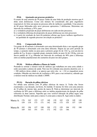 P9.8) Ajustando um processo produtivo
O exame de uma amostra de 50 peças vindas de uma linha de produção mostrou que 8
delas eram defeituosas. Como este número foi considerado alto pelo engenheiro
responsável, foi feito um ajuste no processo afim de melhorar a qualidade. Uma amostra
de 60 peças fabricadas pelo novo processo apresentou 3 defeituosas. Determine um
intervalo de confiança, a 95%, para:
a) a verdadeira proporção de peças defeituosas em cada um dos processos;
b) a verdadeira diferença de proporções de peças defeituosas nos dois processos
c) A partir do resultado do item (b) podemos afirmar que houve melhora significativa
na qualidade do segundo processo em relação ao primeiro?
P9.9) Comparando dietas
Um grupo de 40 animais é alimentado com uma determinada dieta e um segundo grupo
de 50 animais é alimentado com uma dieta diferente. Depois de um certo período de
tempo, o aumento médio no peso para o primeiro grupo foi de 124,7 g, com um desvio
padrão de 9 g. Já para o segundo grupo, aumento médio no peso foi de 130,8g, com um
desvio padrão de 12 g. Obtenha um Intervalo de confiança de 90% para a diferença
entre as médias populacionais dos aumentos de peso nos dois grupos.
P9.10) Médicos afiliados a Planos de Saúde
Pretende-se estimar o número total de médicos que trabalham em uma certa cidade e
estão associados a planos de saúde. Para isso foi coletada uma amostra aleatória com n
= 300 médicos dessa cidade e se apurou que entre eles m = 216 se enquadram nessa
condição. Obtenha um intervalo de confiança a 98% para a sua estimativa, sabendo que
o número total de médicos na cidade é 28000.
P9.11) Duração de pilhas elétricas
Foi obtida uma amostra com 20 pilhas elétricas da marca A. Todas elas foram
examinadas e sua duração, em horas, foi medida. O mesmo foi feito com uma amostra
de 18 pilhas do mesmo tipo, porém da marca B. Pede-se determinar um intervalo de
confiança de 98% para a diferença entre as médias populacionais da duração da pilha
referentes às duas marcas. Suponha que essa variável (duração da pilha) segue uma
distribuição Normal, tanto para a marca A como para a marca B. Aqui estão os dados:
Marca A: 176 162 153 137 140 139 165 128 149 148
159 134 173 171 142 142 173 155 157 139
Marca B: 183 196 157 180 188 172 159 184 152 180
169 163 191 151 172 192 121 146
 