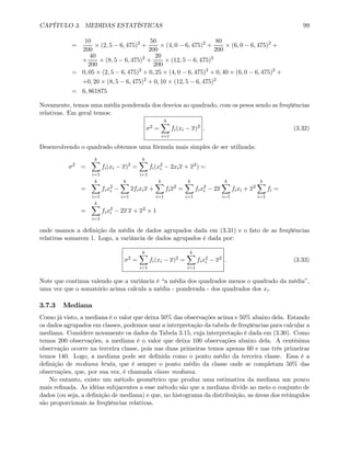 CAPÍTULO 3. MEDIDAS ESTATÍSTICAS 99
=
10
200
× (2, 5 − 6, 475)2
+
50
200
× (4, 0 − 6, 475)2
+
80
200
× (6, 0 − 6, 475)2
+
+
40
200
× (8, 5 − 6, 475)2
+
20
200
× (12, 5 − 6, 475)2
= 0, 05 × (2, 5 − 6, 475)2
+ 0, 25 × (4, 0 − 6, 475)2
+ 0, 40 × (6, 0 − 6, 475)2
+
+0, 20 × (8, 5 − 6, 475)2
+ 0, 10 × (12, 5 − 6, 475)2
= 6, 861875
Novamente, temos uma média ponderada dos desvios ao quadrado, com os pesos sendo as freqüências
relativas. Em geral temos:
σ2 =
kX
i=1
fi(xi − x)2 . (3.32)
Desenvolvendo o quadrado obtemos uma fórmula mais simples de ser utilizada:
σ2
=
kX
i=1
fi(xi − x)2
=
kX
i=1
fi(x2
i − 2xix + x2
) =
=
kX
i=1
fix2
i −
kX
i=1
2fixix +
kX
i=1
fix2
=
kX
i=1
fix2
i − 2x
kX
i=1
fixi + x2
kX
i=1
fi =
=
kX
i=1
fix2
i − 2x x + x2
× 1
onde usamos a deﬁnição da média de dados agrupados dada em (3.31) e o fato de as freqüências
relativas somarem 1. Logo, a variância de dados agrupados é dada por:
σ2 =
kX
i=1
fi(xi − x)2 =
kX
i=1
fix2
i − x2 . (3.33)
Note que continua valendo que a variância é “a média dos quadrados menos o quadrado da média”,
uma vez que o somatório acima calcula a média - ponderada - dos quadrados dos xi.
3.7.3 Mediana
Como já visto, a mediana é o valor que deixa 50% das observações acima e 50% abaixo dela. Estando
os dados agrupados em classes, podemos usar a interpretação da tabela de freqüências para calcular a
mediana. Considere novamente os dados da Tabela 3.15, cuja interpretação é dada em (3.30). Como
temos 200 observações, a mediana é o valor que deixa 100 observações abaixo dela. A centésima
observação ocorre na terceira classe, pois nas duas primeiras temos apenas 60 e nas três primeiras
temos 140. Logo, a mediana pode ser deﬁnida como o ponto médio da terceira classe. Essa é a
deﬁnição de mediana bruta, que é sempre o ponto médio da classe onde se completam 50% das
observações, que, por sua vez, é chamada classe mediana.
No entanto, existe um método geométrico que produz uma estimativa da mediana um pouco
mais reﬁnada. As idéias subjacentes a esse método são que a mediana divide ao meio o conjunto de
dados (ou seja, a deﬁnição de mediana) e que, no histograma da distribuição, as áreas dos retângulos
são proporcionais às freqüências relativas.
 