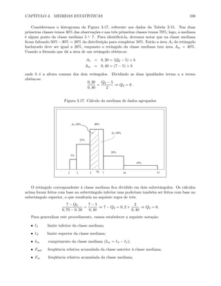 CAPÍTULO 3. MEDIDAS ESTATÍSTICAS 100
Consideremos o histograma da Figura 3.17, referente aos dados da Tabela 3.15. Nas duas
primeiras classes temos 30% das observações e nas três primeiras classes temos 70%; logo, a mediana
é algum ponto da classe mediana 5 ` 7. Para identiﬁcá-la, devemos notar que na classe mediana
ﬁcam faltando 50%−30% = 20% da distribuição para completar 50%. Então a área A1 do retângulo
hachurado deve ser igual a 20%, enquanto o retângulo da classe mediana tem área Am = 40%.
Usando a fórmula que dá a área de um retângulo obtém-se:
A1 = 0, 20 = (Q2 − 5) × h
Am = 0, 40 = (7 − 5) × h
onde h é a altura comum dos dois retângulos. Dividindo as duas igualdades termo a a termo
obtém-se:
0, 20
0, 40
=
Q2 − 5
2
⇒ Q2 = 6 .
Figura 3.17: Cálculo da mediana de dados agrupados
5%
25%
40%
20%
10%
2 3 5 7 10 15
A1=20%
Q2
A2=20%
O retângulo correspondente à classe mediana ﬁca dividido em dois subretângulos. Os cálculos
acima foram feitos com base no subretângulo inferior mas poderiam também ser feitos com base no
subretângulo superior, o que resultaria na seguinte regra de três:
7 − Q2
0, 70 − 0, 50
=
7 − 5
0, 40
⇒ 7 − Q2 = 0, 2 ×
2
0, 40
⇒ Q2 = 6.
Para generalizar este procedimento, vamos estabelecer a seguinte notação:
• I limite inferior da classe mediana;
• S limite superior da classe mediana;
• δm comprimento da classe mediana (δm = S − I);
• Fant freqüência relativa acumulada da classe anterior à classe mediana;
• Fm freqüência relativa acumulada da classe mediana;
 