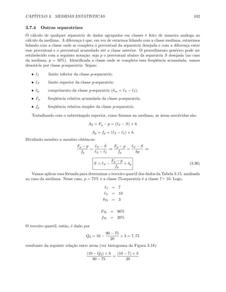 CAPÍTULO 3. MEDIDAS ESTATÍSTICAS 102
3.7.4 Outras separatrizes
O cálculo de qualquer separatriz de dados agrupados em classes é feito de maneira análoga ao
cálculo da mediana. A diferença é que, em vez de estarmos lidando com a classe mediana, estaremos
lidando com a classe onde se completa o percentual da separatriz desejada e com a diferença entre
esse percentual e o percentual acumulado até a classe anterior. O procedimento genérico pode ser
estabelecido com a seguinte notação: seja p o percentual abaixo da separatriz S desejada (no caso
da mediana, p = 50%). Identiﬁcada a classe onde se completa essa freqüência acumulada, vamos
denotá-la por classe p-separatriz. Sejam:
• I limite inferior da classe p-separatriz;
• S limite superior da classe p-separatriz;
• δp comprimento da classe p-separatriz (δm = S − I);
• Fp freqüência relativa acumulada da classe p-separatriz;
• fp freqüência relativa simples da classe p-separatriz.
Trabalhando com o subretângulo superior, como ﬁzemos na mediana, as áreas envolvidas são:
A2 = Fp − p = ( S − S) × h
Ap = fp = ( S − I) × h
Dividindo membro a membro obtém-se:
Fp − p
fp
=
S − S
S − I
⇒
Fp − p
fp
=
S − S
δp
⇒
S = S −
Fp − p
fp
× δp (3.36)
Vamos aplicar essa fórmula para determinar o terceiro quartil dos dados da Tabela 3.15, analisada
no caso da mediana. Nesse caso, p = 75% e a classe 75-separatriz é a classe 7 ` 10. Logo,
I = 7
S = 10
δ75 = 3
F75 = 90%
f75 = 20%
O terceiro quartil, então, é dado por
Q3 = 10 −
90 − 75
20
× 3 = 7, 75
resultante da seguinte relação entre áreas (ver histograma da Figura 3.18):
(10 − Q3) × h
90 − 75
=
(10 − 7) × h
20
 