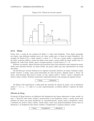 CAPÍTULO 3. MEDIDAS ESTATÍSTICAS 103
Figura 3.18: Cálculo do terceiro quartil
5%
25%
40%
20%
10%
2 3 5 7 10 15Q3
15%
3.7.5 Moda
Como visto, a moda de um conjunto de dados é o valor mais freqüente. Para dados agrupados
em classes, uma deﬁnição análoga seria a de classe modal, que é a classe de maior freqüência. No
exemplo da Tabela 3.15, a classe modal é a classe 5 ` 7. Por ser o ponto médio o representante
da classe, podemos deﬁnir a moda dos dados como sendo o ponto médio da classe modal; essa é a
deﬁnição de moda bruta. Então, para o exemplo anterior, a moda bruta é x∗ = 6.
Existem, no entanto, alguns métodos que permitem obter uma estimativa mais reﬁnada da moda.
Todos esses métodos buscam, na classe modal, um ponto (valor) que seja representativo da moda
dos dados.
Os métodos que veremos baseiam-se no seguinte raciocínio intuitivo: as classes vizinhas à classe
modal “puxam” a moda, como numa brincadeira de cabo de guerra. Quanto maior a “força” da
classe, mais próxima dela estará a moda, ou seja, quanto maior a “força”, menor a distância da
moda à classe vizinha. Podemos representar esquematicamente essa situação da seguinte forma:
↑ força ↓ distância
Na Figura 3.19 representa-se a idéia geral dos métodos de cálculo da moda, com as distâncias
sendo x∗ − I e S − x∗, onde I e S são, respectivamente, os limites inferior e superior da classe
modal.
Método de King
O método de King baseia-se na inﬂuência das freqüências das classes adjacentes à classe modal, ou
seja, a "força"de cada classe vizinha é proporcional à sua freqüência; assim, a moda estará mais
próxima da classe com maior freqüência ou, equivalentemente, quanto maior a freqüência, menor
a distância da moda à classe vizinha. Sendo assim, existe uma proporcionalidade inversa entre as
distâncias e as freqüências das classes vizinhas. Completando o esquema anterior, temos
↑ força ↑ freqüência ↓ distância
 