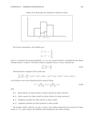 CAPÍTULO 3. MEDIDAS ESTATÍSTICAS 104
Figura 3.19: Ilustração dos métodos de cálculo de moda
Il Sl*x
Em termos matemáticos, isso signiﬁca que
x∗
− I =
k
nI
S − x∗
=
k
nS
onde k é a constante de proporcionalidade e nI e nS são, respectivamente, as freqüências das classes
vizinhas inferior e superior. Dividindo ambas as equações termo a termo, obtemos que
x∗ − I
S − x∗
=
nS
nI
(3.37)
Desenvolvendo a equação (3.37) resulta que
x∗ − I
S − x∗
=
nS
nI
⇒ nIx∗
− nI I = nS S − nSx∗
⇒ (nI + nS)x∗
= nI I + nS S ⇒
e daí obtém-se uma outra fórmula geral da moda de King:
x∗
=
nI
nI + nS
× I +
nS
nI + nS
× S (3.38)
onde
• I limite inferior da classe modal (ou limite superior da classe anterior);
• S limite superior da classe modal (ou limite inferior da classe posterior);
• nI freqüência absoluta da classe anterior à classe modal;
• nS freqüência absoluta da classe posterior à classe modal;
Da equação (3.38), podemos ver que a moda é uma média ponderada dos extremos da classe
modal, I e S, onde os pesos são deﬁnidos pelas freqüências das classes vizinhas.
 