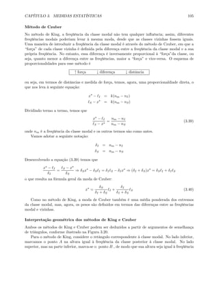 CAPÍTULO 3. MEDIDAS ESTATÍSTICAS 105
Método de Czuber
No método de King, a freqüência da classe modal não tem qualquer inﬂuência; assim, diferentes
freqüências modais poderiam levar à mesma moda, desde que as classes vizinhas fossem iguais.
Uma maneira de introduzir a freqüência da classe modal é através do método de Czuber, em que a
“força” de cada classe vizinha é deﬁnida pela diferença entre a freqüência da classe modal e a sua
própria freqüência. No entanto, essa diferença é inversamente proporcional à “força”da classe, ou
seja, quanto menor a diferença entre as freqüências, maior a “força” e vice-versa. O esquema de
proporcionalidades para esse método é
↑ força ↓ diferença ↓ distância
ou seja, em termos de distâncias e medida de força, temos, agora, uma proporcionaldiade direta, o
que nos leva à seguinte equação:
x∗
− I = k(nm − nI)
S − x∗
= k(nm − nS)
Dividindo termo a termo, temos que
x∗ − I
S − x∗
=
nm − nI
nm − nS
(3.39)
onde nm é a freqüência da classe modal e os outros termos são como antes.
Vamos adotar a seguinte notação:
δI = nm − nI
δS = nm − nS
Desenvolvendo a equação (3.39) temos que
x∗ − I
δI
=
S − x∗
δS
⇒ δSx∗
− δS I = δI S − δIx∗
⇒ (δI + δS)x∗
= δS I + δI S
o que resulta na fórmula geral da moda de Czuber:
x∗
=
δS
δI + δS
I +
δI
δI + δS
S (3.40)
Como no método de King, a moda de Czuber também é uma média ponderada dos extremos
da classe modal, mas, agora, os pesos são deﬁnidos em termos das diferenças entre as freqüências
modal e vizinhas.
Interpretação geométrica dos métodos de King e Czuber
Ambos os métodos de King e Czuber podem ser deduzidos a partir de argumentos de semelhança
de triângulos, conforme ilustrado na Figura 3.20.
Para o método de King, considere o retângulo correspondente à classe modal. No lado inferior,
marcamos o ponto A na altura igual à freqüência da classe posterior à classe modal. No lado
superior, mas na parte inferior, marca-se o ponto B , de modo que sua altura seja igual à freqüência
 
