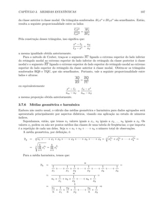 CAPÍTULO 3. MEDIDAS ESTATÍSTICAS 107
da classe anterior à classe modal. Os triângulos sombreados A Ix∗ e B Sx∗ são semelhantes. Então,
resulta a seguinte proporcionalidade entre os lados:
Ix∗
Sx∗
=
A I
B S
Pela construção desses triângulos, isso signiﬁca que:
x∗ − I
S − x∗
=
nS
nI
a mesma igualdade obtida anteriormente.
Para o método de Czuber, traça-se o segmento SU ligando o extremo superior do lado inferior
do retângulo modal ao extremo superior do lado inferior do retângulo da classe posterior à classe
modal e o segmento RT ligando o extremo superior do lado superior do retângulo modal ao extremo
superior do lado superior do retângulo da classe anterior à classe modal. Obtêm-se os triângulos
sombreados RQS e TQU, que são semelhantes. Portanto, vale a seguinte proporcionalidade entre
lados e alturas:
AQ
RS
=
BQ
TU
ou equivalentemente
x∗ − I
nm − nI
=
S − x∗
nm − nS
a mesma proporção obtida anteriormente.
3.7.6 Médias geométrica e harmônica
Embora não muito usual, o cálculo das médias geométrica e harmônica para dados agrupados será
apresentado principalmente por aspectos didáticos, visando sua aplicação no estudo de números
índices.
Suponhamos, então, que temos n1 valores iguais a x1, n2 iguais a x2 , ··· , nk iguais a xk. Os
valores xi podem ou não ser pontos médios das classes de uma tabela de freqüências; o que importa
é a repetição de cada um deles. Seja n = n1 + n2 + · · · + nk o número total de observações.
A média geométrica, por deﬁnição, é:
xg = n
√
x1 × · · · × x1 × x2 × · · · × x2 × · · · × xk × · · · × xk = n
q
xn1
1 × xn2
2 × · · · × xnk
k =
= n
s
kQ
i=1
xni
i =
kQ
i=1
xfi
i
Para a média harmônica, temos que:
xh =
n
1
x1
+ · · · +
1
x1
+
1
x2
+ · · · +
1
x2
+ · · · +
1
xk
+ · · · +
1
xk
=
=
n
n1 ×
1
x1
+ n2 ×
1
x2
+ · · · + nk ×
1
xk
=
=
1
n1
n
×
1
x1
+
n2
n
×
1
x2
+ · · · +
nk
n
×
1
xk
⇒
 